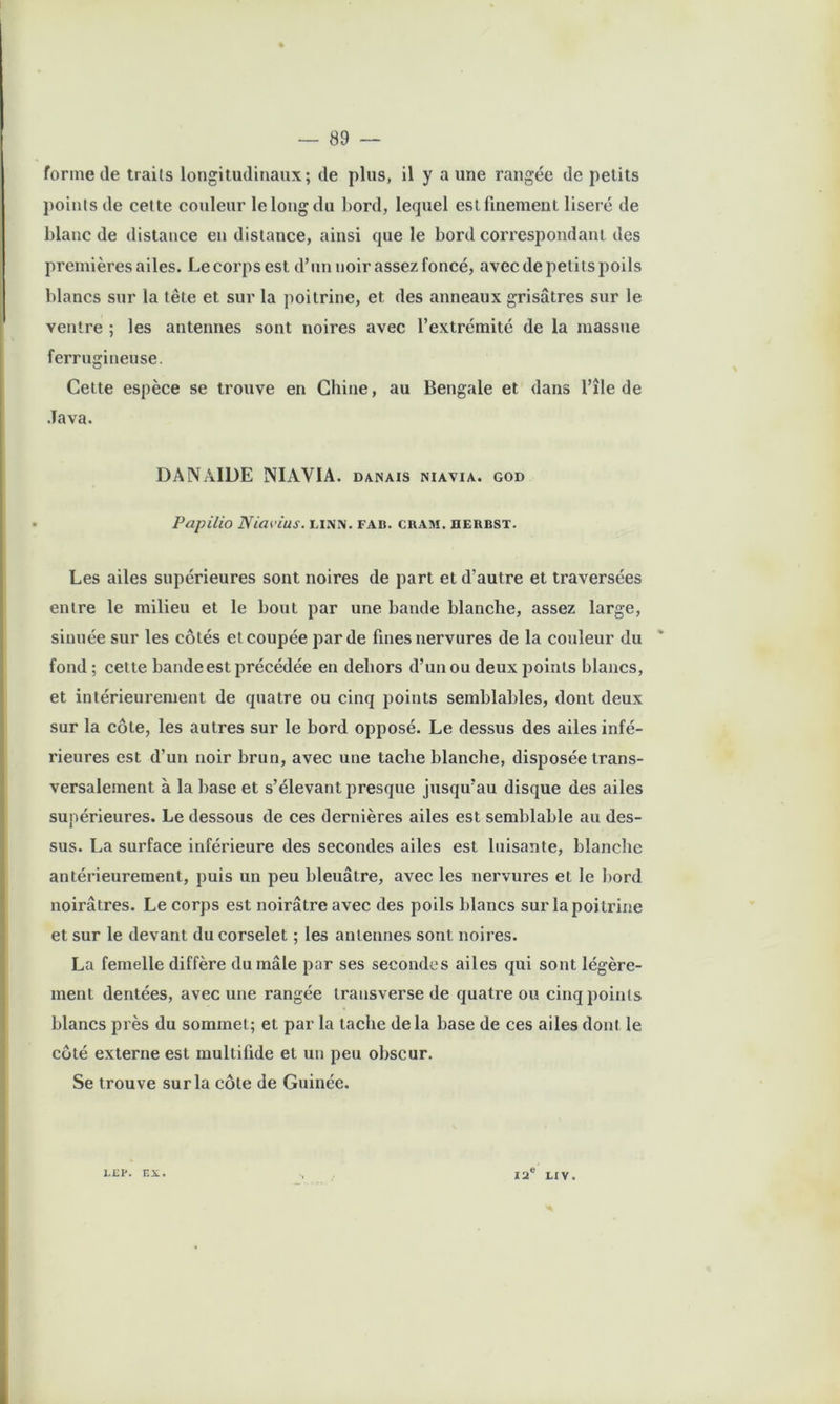 formelle traits longitudinaux; de plus, il y a une rangée de petits points de celte couleur le long du l)ord, lequel est finement liseré de blanc de distance en distance, ainsi que le bord correspondant des premières ailes. Le corps est d’nn noir assez foncé, avec de petits poils blancs sur la tête et sur la poitrine, et des anneaux grisâtres sur le ventre ; les antennes sont noires avec l’extrémité de la massue ferrugineuse. Cette espèce se trouve en Chine, au Bengale et dans l’île de Java. DAN AIDE NIAVIA. damais niavia. god Papilio Niat’ius. linn. fab. cram. derbst. Les ailes supérieures sont noires de part et d’autre et traversées entre le milieu et le bout par une bande blanche, assez large, sinuée sur les côtés et coupée par de fines nervures de la couleur du ' fond ; cette bande est précédée en dehors d’un ou deux points blancs, et intérieurement de quatre ou cinq points semblables, dont deux sur la côte, les autres sur le bord opposé. Le dessus des ailes infé- rieures est d’un noir brun, avec une tache blanche, disposée trans- versalement à la base et s’élevant presque jusqu’au disque des ailes supérieures. Le dessous de ces dernières ailes est semblable au des- sus. La surface inférieure des secondes ailes est luisante, blanche antérieurement, puis un peu bleuâtre, avec les nervures et le bord noirâtres. Le corps est noirâtre avec des poils blancs sur la poitrine et sur le devant du corselet ; les antennes sont noires. La femelle diffère du mâle par ses secondes ailes qui sont légère- ment dentées, avec une rangée transverse de quatre ou cinq points blancs près du sommet; et par la tache delà base de ces ailes dont le côté externe est multifide et un peu obscur. Se trouve sur la côte de Guiuée. 1.JÎP. EX. 12® LIV.