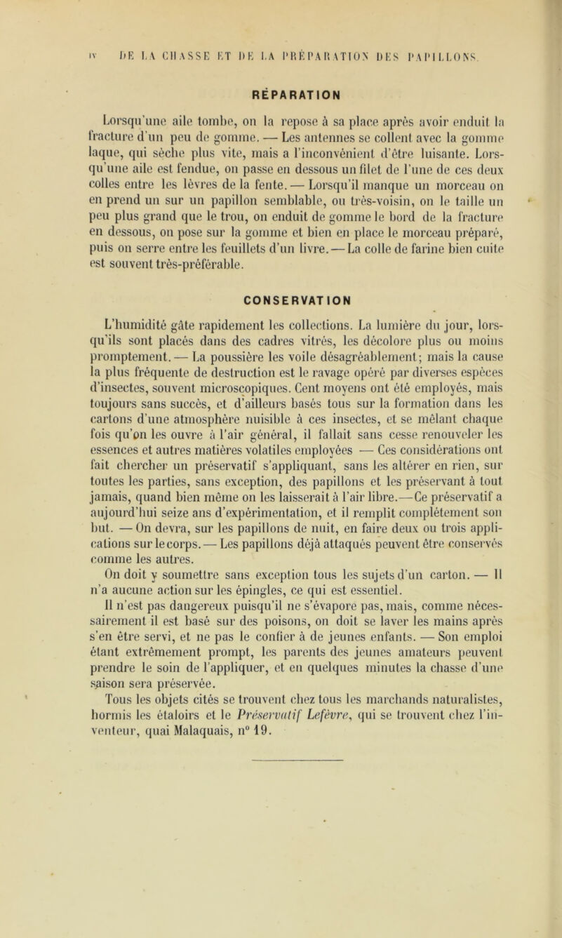 IV 1)K LA chasse et DK I.A l'H É P A H A TIÜ N DES DADIU.ONS RÉPARATION l.orsqu’une aile tombe, on la repose à sa place après avoir enduit la fracture d’un peu de gomme. — Les antennes se collent avec la gomme laque, qui sèche plus vite, mais a l’inconvénient d’ètre luisante. Lors- qu’une aile est fendue, on passe en dessous un fdel de l’une de ces deux colles entre les lèvres de la fente. — Lorsqu’il manque un morceau on en prend un sur un papillon semblable, ou très-voisin, on le taille un peu plus grand que le trou, on enduit de gomme le bord de la fractun* en dessous, on pose sur la gomme et bien en place le morceau préparé, puis on serre entre les feuillets d’un livre. — La colle de farine bien cuite est souvent très-préférable. CONSERVATION L’humidité gâte rapidement les collections. La lumière du jour, lors- qu’ils sont placés dans des cadres vitrés, les décolore plus ou moins promptement.— La poussière les voile désagréablement; mais la cause la plus fréquente de destruction est le ravage opéré par diverses espèces d’insectes, souvent microscopiques. Cent moyens ont été employés, mais toujours sans succès, et d’ailleurs basés tous sur la formation dans les cartons d’une atmosphère nuisible à ces insectes, et se mêlant chaque fois qu’on les ouvre à l’air général, il fallait sans cesse renouveler les essences et autres matières volatiles employées — Ces considérations ont fait chercher un préservatif s’appliquant, sans les altérer en rien, sur toutes les parties, sans exception, des papillons et les préservant à tout jamais, quand bien môme on les laisserait à l’air libre.—Ce préservatif a aujourd’hui seize ans d’expérimentation, et il remplit complètement son hut. —On devra, sur les papillons de nuit, en faire deux ou trois appli- cations sur le corps.— Les papillons déjà attaqués peuvent être conservés comme les autres. On doit y soumettre sans exception tous les sujets d’un carton. — 11 n’a aucune action sur les épingles, ce qui est essentiel. 11 n’est pas dangereux puisqu’il ne s’évapore pas, mais, comme néces- sairement il est basé sur des poisons, on doit se laver les mains après s’en être servi, et ne pas le confier à de jeunes enfants. — Son emploi étant extrêmement prompt, les parents des jeunes amateurs peuvent prendre le soin de l’appliquer, et en quelques minutes la chasse d’une saison sera préservée. Tous les objets cités se trouvent chez tous les marchands naturalistes, hormis les étaloirs et le Préservatif Lefèvre, qui se trouvent chez l’in- venteur, quai Malaquais, n® 19.