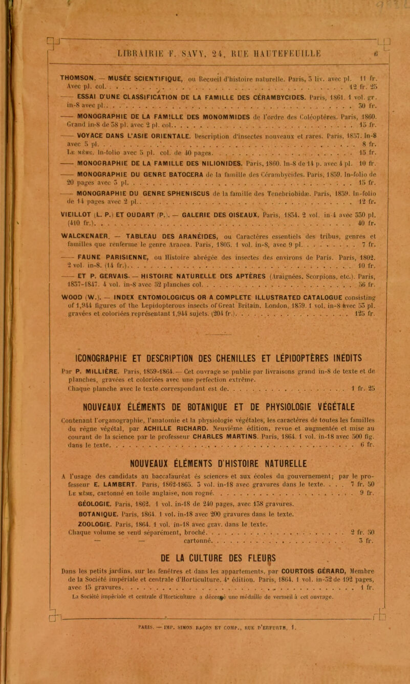 U1U5A1H1E F. SAVY, 24. lUIK IIAIITKFKUILLK tl rp- THOMSON. — MUSÉE SCIENTIFIQUE, ou Recueil d’histoire naturelle. Paris, ô liv. avec pl. Il fr. Avec pl. col . . .... 12 fr. 2Î> ■/ ESSAI D’UNE CLASSIFICATION DE LA FAMILLE DES CÉRAMBYCIDES. Paris, 1861. 1 vol. fjr. in-8 avec pl ôü fr. MONOGRAPHIE DE LA FAMILLE DES MONOMMIDES de l’ordre des Coléoptères. Paris, 1860. Grand in-8 de o8 pl. avec 2 pl. col lo fr. VOYACE DANS L’ASIE ORIENTALE. Pescription d'insectes nouveaux et rares. Paris, I8;>7. In-8 avec :> pl ' 8 fr. Le même. In-lolio avec ;> pl. col. de 10 pages 15 fr. MONOGRAPHIE DE LA FAMILLE DES NILIONIDES. Paris, 1860. In-8 de 11 p. avec 1 pl. 10 fr. MONOGRAPHIE DU GENRE BATOCERA de la famille des Cérambycides. Paris, 1859. In-folio de 20 pages avec 5 pl 15 fr. MONOGRAPHIE DU GENRE SPHENISCUS de la famille des Tenebriobidæ. Paris, 1859. In-folio de 1 1 pages avec 2 pl 12 fr. VIEILLOT (L. P.) ET OUDART (P.l. — GALERIE DES OISEAUX, Paris, 1854. 2 vol. in 4 avec 550 pl. (410 fr.) 40 fr. WALCKENAER. — TABLEAU DES ARANÉIDES, ou Caractères essentiels des tribus, genres et familles que renferme le genre .Iranea. Paris, 1805. 1 vol. in-8, avec 9 pl 7 fr. FAUNE PARISIENNE, ou Histoire abrégée des insectes des environs de Paris. Paris, 1802. 2 vol. in-8. (14 fr.) 10 fr. ET P. GERVAIS- — HISTOIRE NATURELLE DES APTÈRES (.Vraignées. Scorpions, etc.). Paris, 1857-18.17. 4 vol. in-8 avec 52 planches col 56 fr. WOOD (W.). — INDEX ENTOMOLOGICUS OR A COMPLETE ILLUSTRATED CATALOGUE consisting of 1,9.U figures of lhe Lepidopterous insects of Great Brilain. London, 18,59.1 vol. in-8 avec 55 pl. gravées et coloriées représentant l,9-44 sujets. (204 fr.) 125 fr. ICONOGRAPHIE ET DESCRIPTION DES CHENILLES ET LÉPIDOPTÈRES INÉDITS Par P. MILLIÈRE. Paris, 1859-1864.— Cet ouvrage se publie par livraisons grand in-8 de texte et de planches, gravées et coloriées avec une perfection extrême. Chaque planche avec le texte correspondant est de 1 fr. 25 NOUVEAUX ÉLÉWENTS DE BOTANIQUE ET DE PHYSIOLOGIE VÉGÉTALE Contenant l’organographie, l’anatomie et la physiologie végétales, les caractères de toutes les familles du règne végétal, par ACHILLE RICHARD. Neuvième édition, revue et augmentée et mise au courant de la science par le professeur CHARLES MARTINS. Paris, 1864. 1 vol. in-18 avec 500 fig. dans le texte 6 fr. NOUVEAUX ÉLÉMENTS D’HISTOIRE NATURELLE A l’usage des candidats an baccalauréat ès sciences-et aux écoles du gouvernement; par le pro- fesseur E. LAMBERT. Paris, 1862-1865. 5 vol. in-18 avec gravures dans le texte. ... 7 fr. 50 Le même, cartonné en toile anglaise, non rogné 9 fr. GÉOLOGIE. Paris, 1862. 1 vol. in-18 de 240 pages, avec 158 gravures. BOTANIQUE. Paris, 1864. 1 vol. in-18 avec 200 gravures dans le texte. ZOOLOGIE. Paris, 1864. 1 vol. in-18 avec gnav. dans le texte. Chaque volume se vend séparément, broché 2 fr. ,50 — — cartonné 5 fr. DE LA CULTURE DES FLEURS 'I Dans les petits jardins, sur les fenêtres et dans les appartements, par COURTOIS GÉRARD, Membre de la Société impériale et centrale d’Ilorticulture. 4* édition. Paris, 1864. 1 vol. in-52de 192 pages, avec 15 gravures 1 fr. La Société impériale et centrale d'Ilorticulture a décerné une méd.iille de vermeil à cet ouvrage. an. l’AItlS. — IMf. StMON BAÇO.N ET COMP., HUE P’EHKUnTH, 1. I