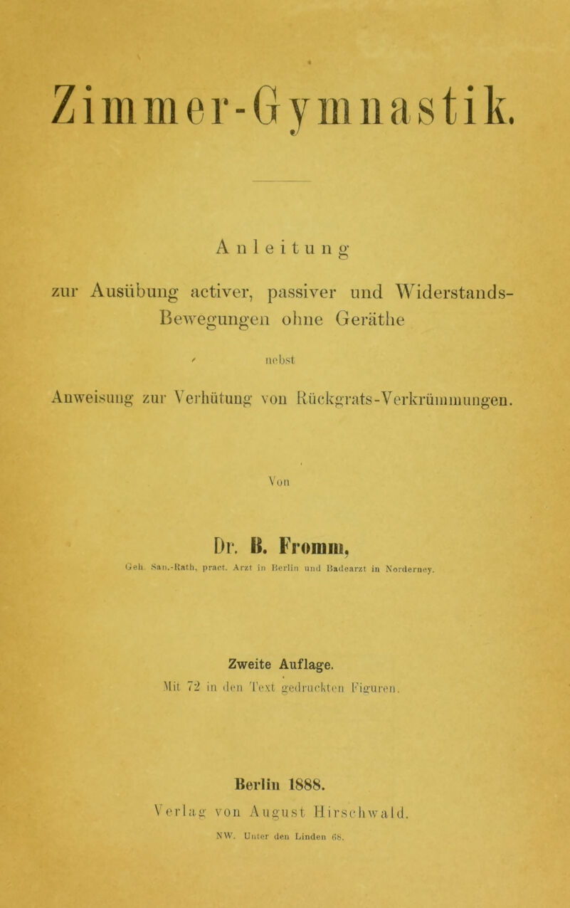 Zimmer-Gviiiiiastik. • • Anleitung zur Ausübung activer, passiver und Widerstands- Bewegungen ohne Geräthe ' Hobst Auweisuiig zur Verhütimg vou Rückgrats-Verkrüiiniiungen. Von Dr. B. Fromm, Gell. Saii.-Hatli, pract. Arzt in Berlin mul Badearzt in Norderney. Zweite Auflage. Mit 72 in (Ion 'l'o.'it g'edi'uokton Kiffuron. Berlin 1888. Verlag von August HirsclnvaUI. NW. Unter den Linden 6b.