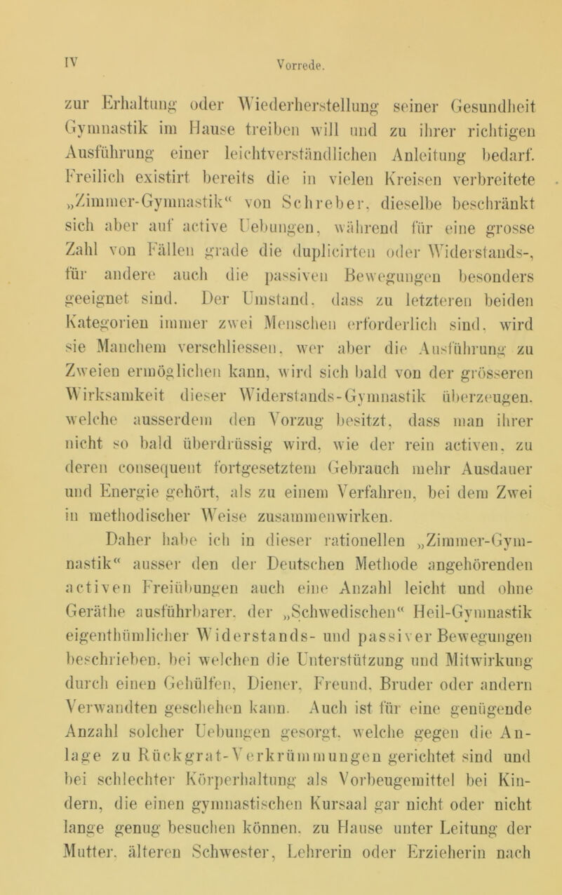 zur Erhaltung oder Wiederher.stellung seiner GesundJieit Gymnastik im Hause treiben will und zu ihrer richtigen Ausführung einer leichtverständlichen Anleitung bedarf. Freilich existirt bereits die in vielen Kreisen verbreitete „Zimmer-Gymnastik“ von Schreber, dieselbe beschränkt sich aber aut active Febmigen, während für eine grosse Zahl von Fällen grade die duplicirten oder Widerstands-, für andere auch die passiven Bewegungen besonders geeignet sind. Der Umstand, dass zu letzteien beiden Kategorien immer zwei Menschen erforderlich sind, wird sie Manchem verschliessen. wer aber die Ausführung zu Zweien ermöglichen kann, wird sich bald von der gi'össeren Wirksamkeit dieser Widerstands-Gymnastik überz{‘ugen. welche ausserdem den Vorzug besitzt, dass man ihrer nicht so bald überdrüssig wird, wie der rein activen, zu deren consequent fortgesetztem Gebrauch mehr Ausdauer und Energie gehört, als zu einem Verfahren, bei dem Zwei in ruethodischer Weise Zusammenwirken. Daher habe ich in dieser rationellen „Zimmer-Gym- nastik“ aussei- den der Deutschen Methode angehörenden activen Freiübungen auch eine Anzahl leicht und ohne Geräthe ausführbarer, der „Schwedischen“ Heil-Gvmnastik eigenthümlicher Widerstands- und passiver Bewegungen beschrieben, bei welchen die Unterstützung und Mitwirkung din cli einen Gehülfen, Diener, Freund. Bruder oder andern Verwandten geschehen kann. Auch ist für eine genügende Anzahl solcher Uebungen gesorgt, welche gegen die An- lage zu Rückgrat-Verkrümmungen gerichtet sind und bei schlechter Körperhaltung als Vorbeugemittel bei Kin- dern, die einen gymnastischen Kursaal gar nicht oder nicht lange genug besuchen können, zu Hause unter Leitung der Muttei'. älteren Schwester, Lehrerin oder Erzieherin nach