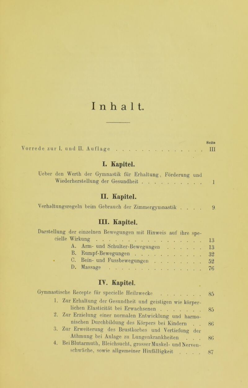 Inhalt. Seite Vorrede zur l. und II. Auflage III I. Kapitel. lieber den Werth der Gymnastik für Erhaltung, Förderung und Wiederherstellung der Gesundheit 1 II. Kapitel. Verhaltungsregeln beim Gebrauch der Zimmergymnastik .... 9 III. Kapitel. Darstellung der einzelnen Bewegungen mit Hinweis auf ihre spe- cielle Wirkung 13 A. Arm- und Schulter-Bewegungen 1,3 B. Rumpf-Bewegungen 32 • C. Bein- und Pussbewegungen 52 D, Massage 70 IV. Kapitel. Gymnastische Recepte für specielle Heilzwecke 35 1. Zur Erhaltung der Gesundheit und geistigen wie körper- lichen Elasticitcät bei Erwachsenen 85 2. Zur Erzielung einer normalen Entwicklung und harmo- nischen Durchbildung des Körpers bei Kindern . . 86 3. Zur Erweiterung des Brustkorbes und Vertiefung der Athmung bei Anlage zu Lungenkrankheiten ... 86 4. Bei Blutarmuth, Bleichsucht, grosser Muskel- undRerveii- schw.äche, sowie allgemeiner Hinfälligkeit .... 87
