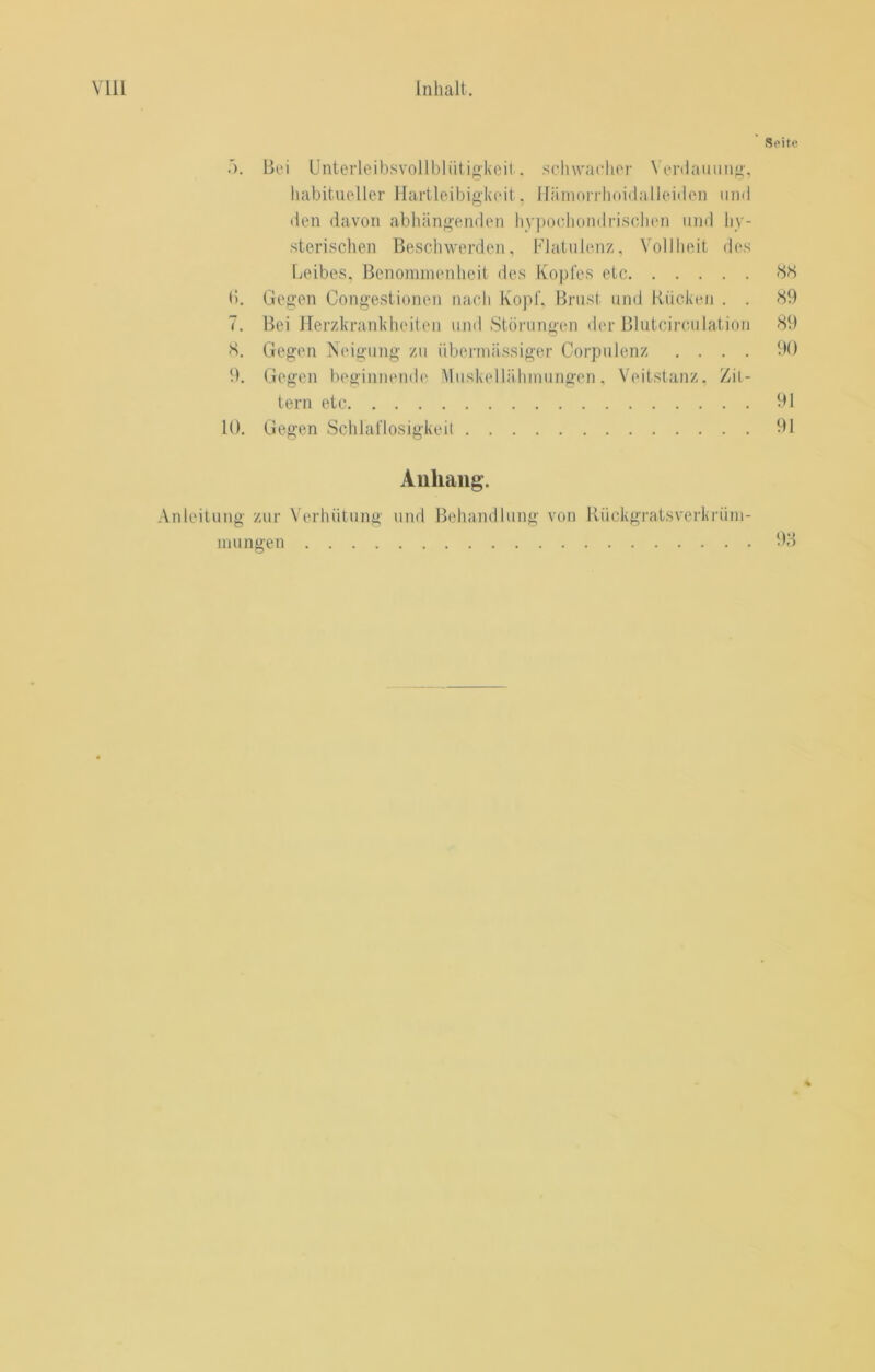 Seite T). Bei Llnterleibsvollbliiti<il<eit.. schwacher Venlauiiiig'. liabitueller Hartleibigkeit. Häniorrlioidalleiilen iiiid den davon abhängenden hypochomirischen und hy- sterischen Beschwerden, l'datuienz, Vollheit des Leibes. Benommenheit des Kopfes etc (>. Gegen Congestionen iiacli Ko))f, Brust und Kücken . . K9 7. Bei Herzkrankheiten um! Stöiaingen der Blutcirculation 89 8. Gegen Neigung zu übermässiger Gorpulenz .... 90 9. Gegen beginnende Muskellälimungen, Veitstanz. Zit- tern etc 91 10. Gegen Schlaflosigkeit 91 Anhang. Anleitung zur Verhütung und Behandlung von Kückgratsverkrüni- mungen 98