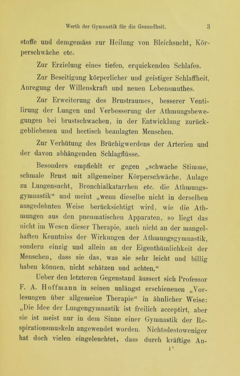 Stoffe und demgemäss zur Heilung von Bleichsucht, Kör- perschwäche etc. Zur Erzielung eines tiefen, erquickenden Schlafes. Zur Beseitigung körperlicher und geistiger Schlafflieit, Anregung der Willenskraft und neuen Lebensmuthes. Zur Erweiterung des Brustraumes, besserer Venti- lirung der Lungen und Verbesserung der Athmungsbewe- gungen bei brustschwachen, in der Entwicklung zurück- gebliebenen und hectisch beanlagten Menschen. Zur Verhütung des Brüchigwerdens der Arterien und der davon abhängenden Schlagflüsse. Besonders empfiehlt er gegen „schwache Stimme, schmale Brust mit allgemeiner Körperschwäche, Anlage zu Luugensucht, Bronchialkatarrhen etc. die Athmungs- gymnastik“ und meint „wenn dieselbe nicht in derselben ausgedehnten Weise berücksichtigt wird, wie die Ath- mungen aus den pneumatischen Apparaten, so liegt das nicht im Wesen dieser Therapie, auch nicht an der mangel- haften Kenntniss der Wirkungen der Athmungsgymnastik, sondern einzig und allein an der Eigenthüralichkeit der Menschen, dass sie das, was sie sehr leicht und billig liaben können, nicht schätzen und achten.« lieber den letzteren Gegenstand äussert sich Professor F. A. Hoffmann in seinen unlängst erschienenen „Vor- lesungen über allgemeine Therapie« in ähnlicher Weise: „Die Idee der Lungengymnastik ist freilich acceptirt, aber sie ist meist nur in dem Sinne einer Gymnastik der Re- spirationsmuskeln angewendet worden. Nichtsdestoweniger hat doch vielen eingeleuchtet, dass durch kräftige An-