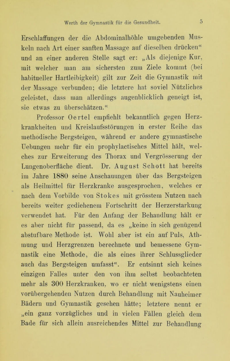 Erschlaffungen der die Abdominalhöhle umgebenden Mus- keln nach Art einer sanften Massage auf dieselben drücken^‘ und an einer anderen Stelle sagt er: „Als diejenige Kur, mit welcher man am sichersten zum Ziele kommt (bei habitueller Hartleibigkeit) gilt zur Zeit die Gymnastik mit der Massage verbunden; die letztere hat soviel Nützliches geleistet, dass man allerdings augenblicklich geneigt ist, sie etwas zu überschätzen.” Professor Oertel empfiehlt bekanntlich gegen Herz- krankheiten und Kreislaufsstörungen in erster Reihe das methodische Bergsteigen, während er andere gymnastische Uebungen mehr für ein prophylactisches Mittel hält, wel- ches zur Erweiterung des Thorax und Vergrösserung der Lungenoberfläche dient. Dr. August Schott hat bereits im Jahre 1880 seine Anschauungen über das Bergsteigen als Heilmittel für Herzkranke ausgesprochen, welches er nach dem Vorbilde von Stokes mit grösstem Nutzen nach bereits weiter gediehenem Fortschritt der Herzerstarkung verwendet hat. Für den Anfang der Behandlung hält er es aber nicht für passend, da es „keine in sich genügend abstuf bare Methode ist. Wohl aber ist ein auf Puls, Ath- mung und Herzgrenzen berechnete und bemessene Gym- nastik eine Methode, die als eines ihrer Schlussglieder auch das Bergsteigen umfasst”. Er entsinnt sich keines einzigen Falles unter den von ihm selbst beobachteten mehr als 300 Herzkranken, wo er nicht wenigstens einen vorübergehenden Nutzen durch Behandlung mit Nauheimer Bädern und Gymnastik gesehen hätte; letztere nennt er „ein ganz vorzügliches und in vielen Fällen gleich dem Bade für sich allein ausreichendes Mittel zur Behandlung
