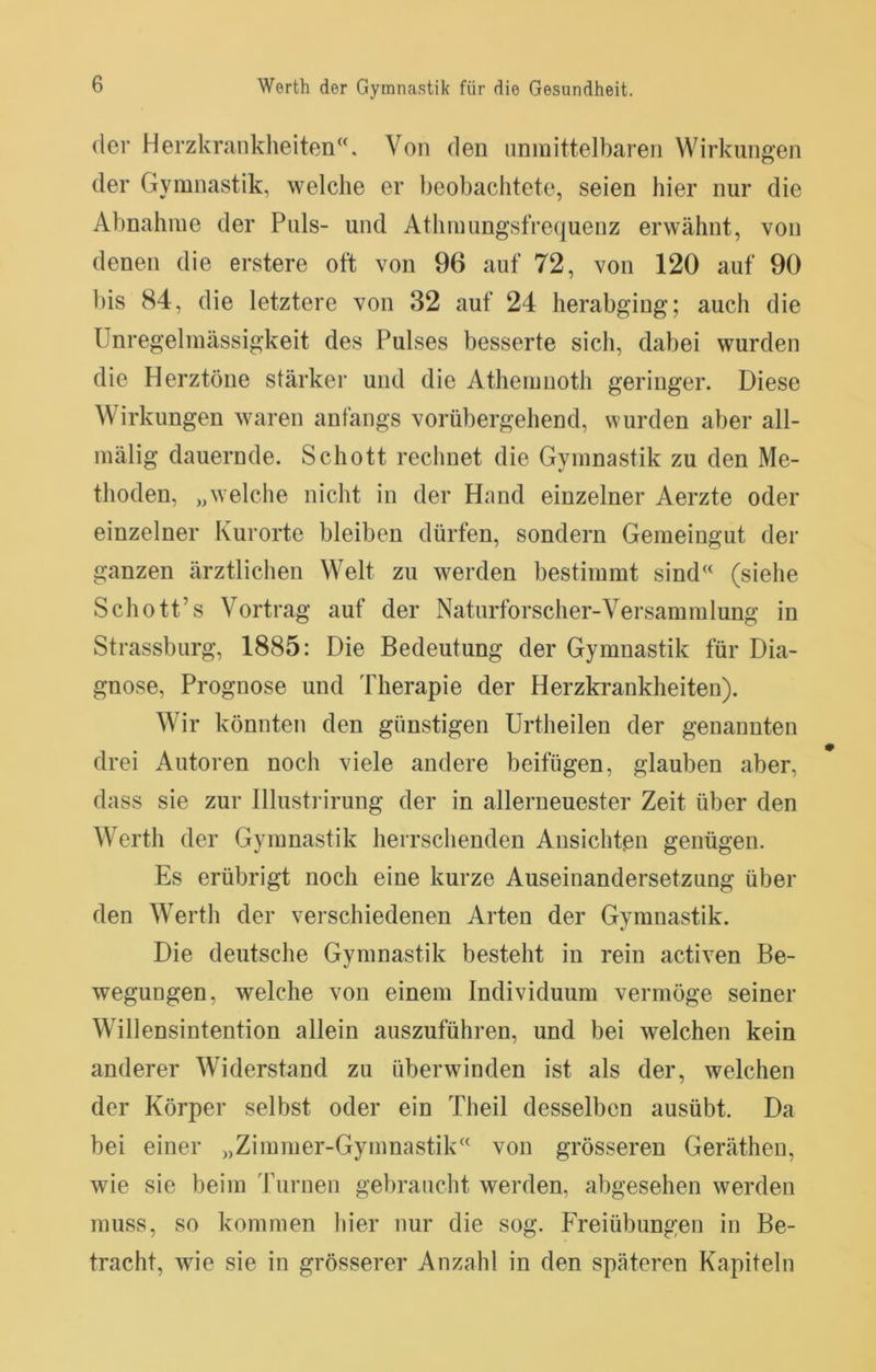 der Herzkrankheiten“. Von den nnmittelbaren Wirkungen der Gymnastik, welche er beobachtete, seien hier nur die Abnahme der Puls- und Athmungsfrequenz erwähnt, von denen die erstere oft von 96 auf 72, von 120 auf 90 bis 84, die letztere von 32 auf 24 herabging; auch die Unregelmässigkeit des Pulses besserte sich, dabei wurden die Herztöne stärker und die Athemnoth geringer. Diese Wirkungen waren anfangs vorübergehend, wurden aber all- mälig dauernde. Schott rechnet die Gymnastik zu den Me- thoden, „welche nicht in der Hand einzelner Aerzte oder einzelner Kurorte bleiben dürfen, sondern Gemeingut der ganzen ärztlichen Welt zu werden bestimmt sind“ (siehe Schott’s Vortrag auf der Naturforscher-Versammlung in Strassburg, 1885: Die Bedeutung der Gymnastik für Dia- gnose, Prognose und Therapie der Herzkrankheiten). Wir könnten den günstigen Urtheilen der genannten drei Autoren noch viele andere beifügen, glauben aber, dass sie zur lllustrirung der in allerneuester Zeit über den Werth der Gymnastik herrschenden Ansichten genügen. Es erübrigt noch eine kurze Auseinandersetzung über den Werth der verschiedenen Arten der Gymnastik. Die deutsche Gymnastik besteht in rein activen Be- wegungen, welche von einem Individuum vermöge seiner Willensintention allein auszuführen, und bei welchen kein anderer Widerstand zu überwinden ist als der, welchen der Körper selbst oder ein Theil desselben ausübt. Da bei einer „Zimmer-Gymnastik“ von grösseren Gerätheu, wie sie beim Turnen gebraucht werden, abgesehen werden muss, so kommen hier nur die sog. Freiübungen in Be- tracht, wie sie in grösserer Anzahl in den späteren Kapiteln