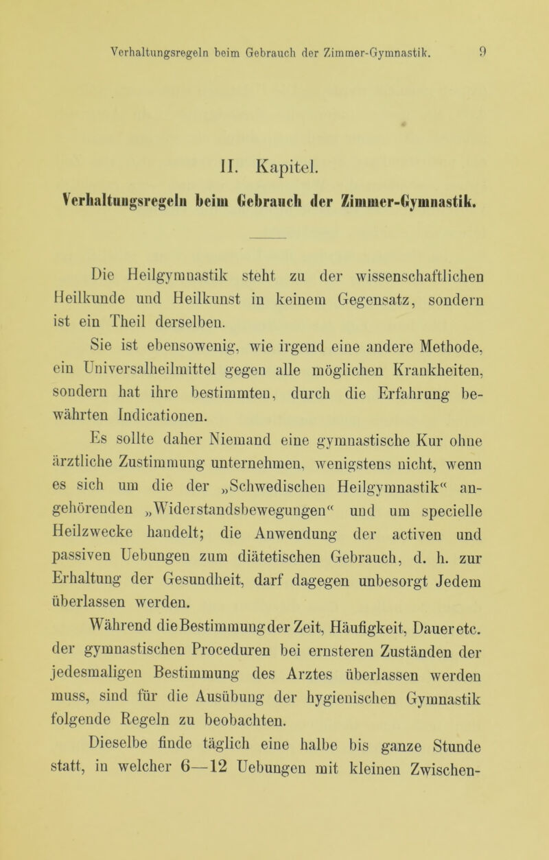 II. Kapitel. Verlialtuiigsregelii beim bcbraiicli der Zimuier-Gyiniiastik. Die Heilgymnastik steht zu der wissensciiaftlicheD Heilkunde und Heilkunst in keinem Gegensatz, sondern ist ein Theil derselben. Sie ist ebensowenig, wie irgend eine andere Methode, ein Universalheilmittel gegen alle möglichen Krankheiten, sondern hat ihre bestimmten, durch die Erfahrung be- währten Indicationen. Es sollte daher Niemand eine gymnastische Kur ohne ärztliche Zustimmung unternehmen, wenigstens nicht, wenn es sich um die der „Schwedischen Heilgymnastik“ an- gehörenden „Widerstandsbewegungen“ und um specielle Heilzwecke handelt; die Anwendung der activen und passiven Hebungen zum diätetischen Gebrauch, d. h. zur Erhaltung der Gesundheit, darf dagegen unbesorgt Jedem überlassen werden. Während die Bestimmung der Zeit, Häufigkeit, Daueretc. der gymnastischen Proceduren bei ernsteren Zuständen der jedesmaligen Bestimmung des Arztes überlassen werden muss, sind für die Ausübung der hygienischen Gymnastik folgende Regeln zu beobachten. Dieselbe finde täglich eine halbe bis ganze Stunde statt, in welcher 6—12 Hebungen mit kleinen Zwischen-