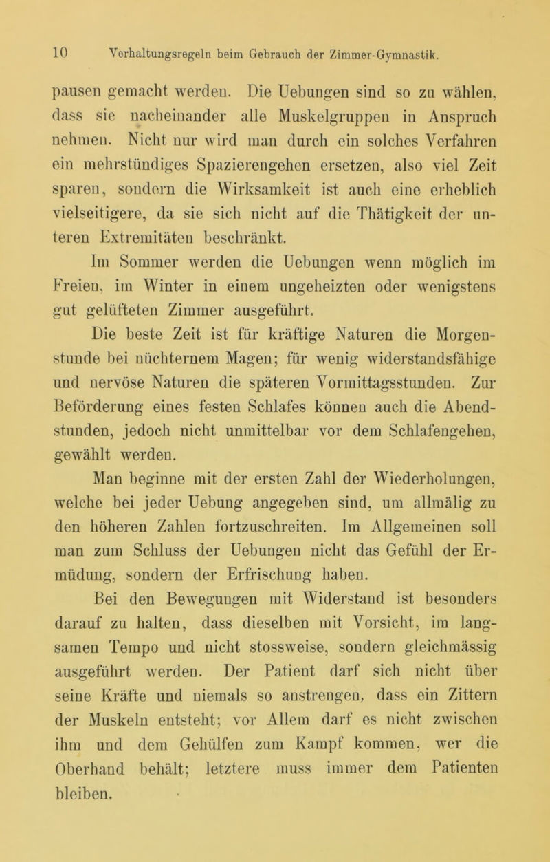 pausen gemacht werden. Die Hebungen sind so zu wählen, dass sie nacheinander alle Muskelgruppen in Anspruch nehmen. Nicht nur wird man durch ein solches Verfahren ein mehrstündiges Spazierengehen ersetzen, also viel Zeit sparen, sondern die Wirksamkeit ist auch eine erheblich vielseitigere, da sie sich nicht auf die Thätigkeit der un- teren Extremitäten beschränkt. Im Sommer werden die Uebungen wenn möglich im Freien, im Winter in einem ungeheizten oder wenigstens gut gelüfteten Zimmer ausgeführt. Die beste Zeit ist für kräftige Naturen die Morgen- stunde bei nüchternem Magen; für wenig widerstandsfähige und nervöse Naturen die späteren Vormittagsstunden. Zur Beförderung eines festen Schlafes können auch die Abend- stunden, jedoch nicht unmittelbar vor dem Schlafengehen, gewählt werden. Man beginne mit der ersten Zahl der Wiederholungen, welche bei jeder Hebung angegeben sind, um allmälig zu den höheren Zahlen fortzuschreiten. Im Allgemeinen soll man zum Schluss der Hebungen nicht das Gefühl der Er- müdung, sondern der Erfrischung haben. Bei den Bewegungen mit Widerstand ist besonders darauf zu halten, dass dieselben mit Vorsicht, im lang- samen Tempo und nicht stossweise, sondern gleichmässig ausgeführt werden. Der Patient darf sich nicht über seine Kräfte und niemals so anstrengen, dass ein Zittern der Muskeln entsteht; vor Allem darf es nicht zwischen ihm und dem Gehülfen zum Kampf kommen, wer die Oberhand behält; letztere muss immer dem Patienten bleiben.