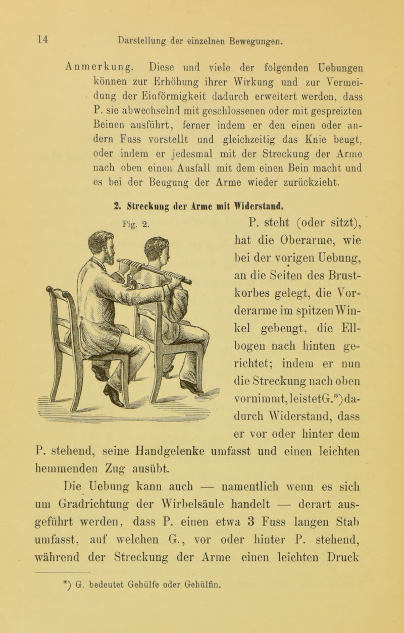 Anmerkung. Diese und viele der folgenden Uebungen können zur Erhöhung ihrer Wirkung und zur Vermei- dung der Einförmigkeit dadurch erweitert werden, dass P. sie abwechselnd mit geschlossenen oder mit gespreizten Beinen ausführt, ferner indem er den einen oder an- dern Fuss vorstellt und gleichzeitig das Knie beugt, oder indem er jedesmal mit der Streckung der Arme nach oben einen Ausfall mit dem einen Bein macht und es bei der Beugung der Arme wieder zurückzieht. 2. Streckung der Arme mit Widerstand. P. steht (oder sitzt), hat die Oberarme, wie bei der vorigen Uebung, an die Seiten des Brust- korbes gelegt, die Vor- derarme im spitzen Win- kel gebeugt, die Ell- bogen nach hinten ge- richtet; indem er nun die Streckung nach oben vornimmt, leistetG.*) da- durch Widerstand, dass er vor oder hinter dem P. stehend, seine Handgelenke umfasst und einen leichten hemmenden Zug ausübt. Die Uebung kann auch — namentlich wenn es sich um Gradrichtung der Wirbelsäule handelt — derart aus- geführt werden, dass P. einen etwa 3 Fuss langen Stab umfasst, auf welchen G., vor oder hinter P. stehend, während der Streckung der Arme einen leichten Druck *) G. bedeutet Gehülfe oder Gehülfin.