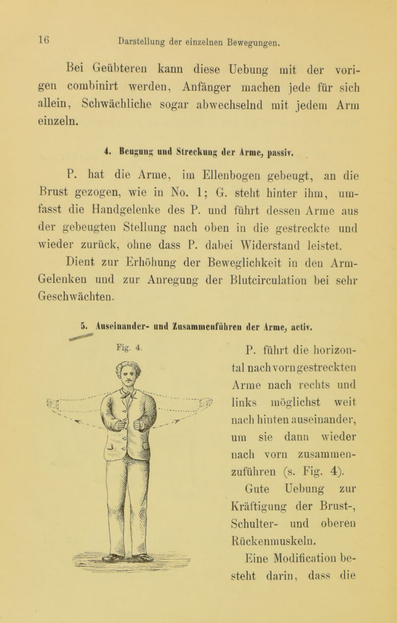 Bei Geübteren kann diese Uebung mit der vori- gen combinirt werden, Anfänger machen jede für sicli allein, Schwächliche sogar abwechselnd mit jedem Arm einzeln. P. hat die Arme, im Ellenbogen gebeugt, an die Brust gezogen, wie in No. 1; G. steht hinter ihm, um- fasst die Handgelenke des P. und führt dessen Arme aus der gebeugten Stellung nach oben in die gestreckte und wieder zurück, ohne dass P. dabei Widerstand leistet. Dient zur Erhöhung der Beweglichkeit in den Arm- Gelenken und zur Anregung der Blutcirculation bei sehr Geschwächten. 5. Aiiseiiiainlcr- und Zusaniinciifülireu der Arme, aetlv. P. fülirt die liorizon- 4. Beugung und Streckung der Arme, passiv. Gute Uebung zur Kräftigung der Brust-, Schulter- und oberen Rückenmuskeln. tal nach vorn gestreckten Arme nach rechts und links möglichst weit nach hinten auseinander, um sie dann wieder nach vorn zusammen- zuführen (s. Fig. 4). Eine Modification be- steht darin, dass die