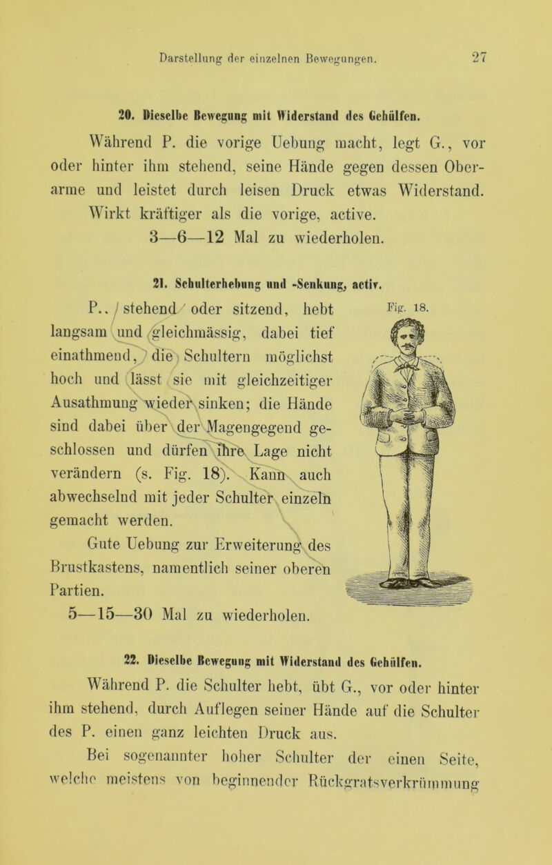 20. Dieselbe Bewegung mit Widerstand des Gehülfen. Während P. die vorige Uebung macht, legt G., vor oder hinter ihm stellend, seine Hände gegen dessen Ober- arme und leistet durch leisen Druck etwas Widerstand. Wirkt kräftiger als die vorige, active. 3—6—12 Mal zu wiederholen. 21. Schiilterhebiing und -Senkung^ actir. P../stehend oder sitzend, hebt langsam ^leichmässig, dabei tief einathmencl^ dieb Schultern möglichst hoch und .lässt sie mit gleichzeitiger Ausathmungwiedei\sinken; die Hände sind dabei über\der\^agengegend ge- schlossen und dürfen^rX Lage nicht verändern (s. Fig. 18^\Kaün auch abwechselnd mit jeder Schulter einzeln Gute Uebung zur Plrweiterung des Brustkastens, namentlich seiner oberen Partien. 22. Dieselbe Bewegung mit Widerstand des Gehülfen. Während P. die Schulter hebt, übt G., vor oder hinter ihm stehend, durch Auflegen seiner Hände auf die Schulter des P. einen ganz leichten Druck aus. Bei sogenannter hoher Schulter der einen Seite, welche meistens von beginnender Rückgrutsverkrümmung 18.