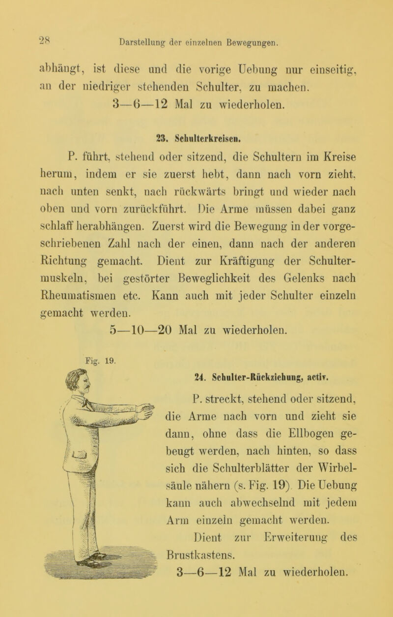al)liängt, ist diese und die vorige Uebung nur einseitig, an der niedriger stehenden Schulter, zu inachen, 3—6—12 Mal zu wiederholen. 23. Sehiilterkreiseii. P. führt, stehend oder sitzend, die Schultern im Kreise herum, indem er sie zuerst hebt, dann nach vorn zieht, nacli unten senkt, nach rückwärts bringt und wieder nach oben und vorn zurückfiihrt. Die Arme müssen dabei ganz schlatf herabhängen. Zuerst wird die Bewegung in der vorge- schriebenen Zahl nach der einen, dann nach der anderen Richtung gemacht. Dient zur Kräftigung der Schulter- muskeln, bei gestörter Beweglichkeit des Gelenks nach Rheumatismen etc. Kann auch mit jeder Schulter einzeln gemacht werden. 5—10—20 Mal zu wiederholen. 24. Schulter-Rückziehung, actif. P. streckt, stehend oder sitzend, die Arme nach vorn und zieht sie dann, ohne dass die Ellbogen ge- beugt werden, nacli hinten, so dass sich die Schulterblätter der Wirbel- säule nähern (s. Fig. 19) Die Uebung kann auch abwechselnd mit jedem Arm einzeln gemacht werden. Dient zur Erweiterung des Brustkastens.