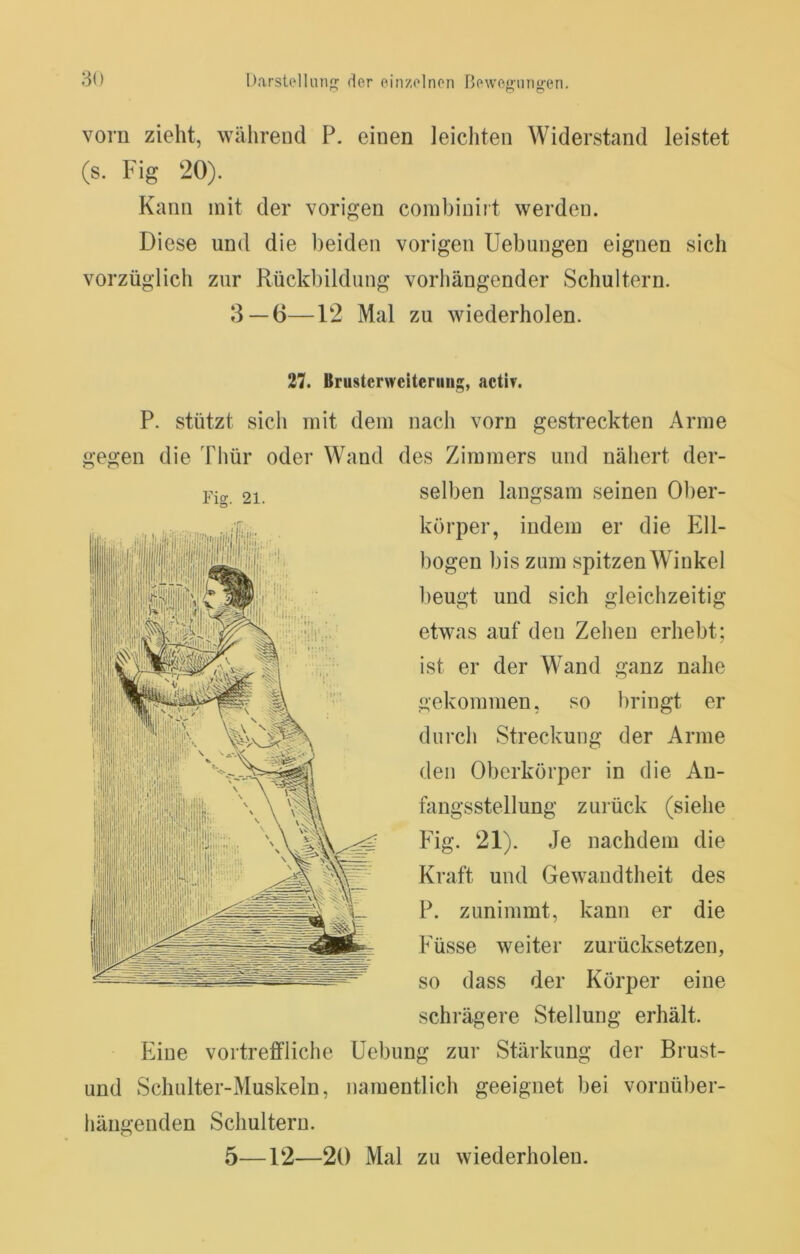 vorn zieht, während P. einen leichten Widerstand leistet (s. Fig 20). Kann mit der vorigen combinirt werden. Diese und die beiden vorigen Uebungen eignen sich vorzüglich zur Rückbildung vorhängender Schultern. 3 — 6—12 Mal zu wiederholen. 27. Brusterweiteriiiig, activ. P. stützt sich mit dem nach vorn gestreckten Arme gegen die Thür oder Wand des Zimmers und nähert der- selben langsam seinen Ober- körper, indem er die Ell- bogen bis zum spitzen Winkel beugt und sich gleichzeitig etwas auf den Zehen erhebt; ist er der Wand ganz nahe gekommen, so bringt er durch Streckung der Arme den Oberkörper in die An- fangsstellung zurück (siehe Fig. 21). Je nachdem die Ki-aft und Gewandtheit des P. zunimmt, kann er die Füsse weiter zurücksetzen, so dass der Körper eine schrägere Stellung erhält. Eine vortreffliche Uebung zur Stärkung der Brust- und Schulter-Muskeln, namentlich geeignet bei vornüber- hängenden Schultern.