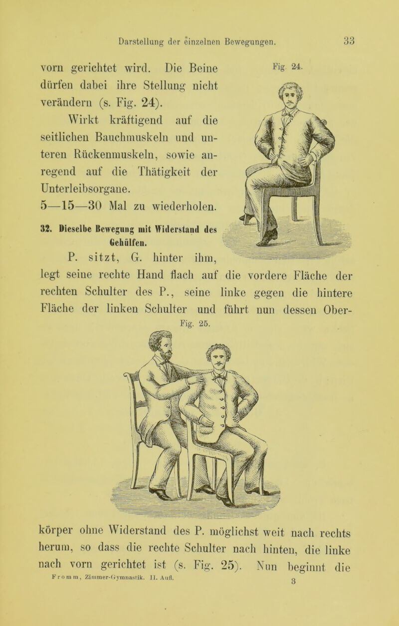körper ohne Widerstand des P. möglichst weit iiacli rechts herum, so dass die rechte Scliulter nach hinten, die linke nach vorn gerichtet ist (s. Fig. 25). Nun heginnt die K r o m m , Zimmer-Oymnastik. II. Aull. o vorn gerichtet wird. Die Beine dürfen dabei ihre Stellung nicht verändern (s. Fig. 24). Wirkt kräftigend auf die seitlichen Bauchmuskeln und un- teren Rückenmuskeln, sowie an- regend auf die Thätigkeit der Unterleibsorgane. 5—15—30 Mal zu wiederholen. 32. Dieselbe Bewegung mit Miilerstaiiil des Gehülfeii. P. sitzt, G. hinter ihm, legt seine rechte Hand Hach auf die vordere Fläche der rechten Schulter des P., seine linke gegen die hintere Fläche der linken Schulter und führt nun dessen Ober- Fig. 25.
