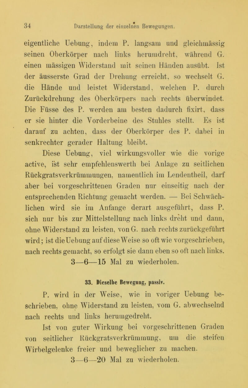 eigentliche Uebuiig, indem P. langsam und gieiclimässig seinen Oberkörper nacii links berumdreht, während G. einen massigen Widerstand mit seinen Händen ausübt. Ist der äusserste Grad der Drehung erreicht, so wechselt G. die Hände und leistet Widerstand, welchen P. durcli Zurückdrehung des Oberkörpers nach rechts überwindet. Die Füsse des P. werden am besten dadurch tixirt, dass er sie hinter die Vorderbeine des Stuhles stellt. Pis ist darauf zu achten, dass der Oberkörper des P. dabei in senkrechter gerader Haltung bleibt. Diese Hebung, viel wirkungsvoller wie die vorige active, ist sehr empfehlenswerth bei Anlage zu seitlichen Rückgratsverkrümmungen, namentlich im Lendentheil, darf aber bei vorgeschrittenen Graden nur einseitig nach der entsprechenden Richtung gemacht werden. — Bei Schwäch- lichen wird sie im Anfänge derart ausgeführt, dass P. sich nur bis zur Mittelstellung nach links dreht und dann, ohne Widerstand zu leisten, vonG. nach rechts zurückgeführt wird; ist dieUebung auf diese Weise so oft wie vorgeschrieben, nach rechts gemacht, so erfolgt sie dann eben so oft nach links. 3—6—15 Mal zu wiederholen. 33. Dieselbe Bewegung, passi?. P. wird in der Weise, wie in voriger Hebung be- schrieben, ohne Widerstand zu leisten, vom G. abwechselnd nach rechts und links herumgedreht. Ist von guter Wirkung bei vorgeschrittenen Graden von seitlicher Rückgratsverkrümmung, um die steifen Wirbelgelenke freier und beweglicher zu machen.