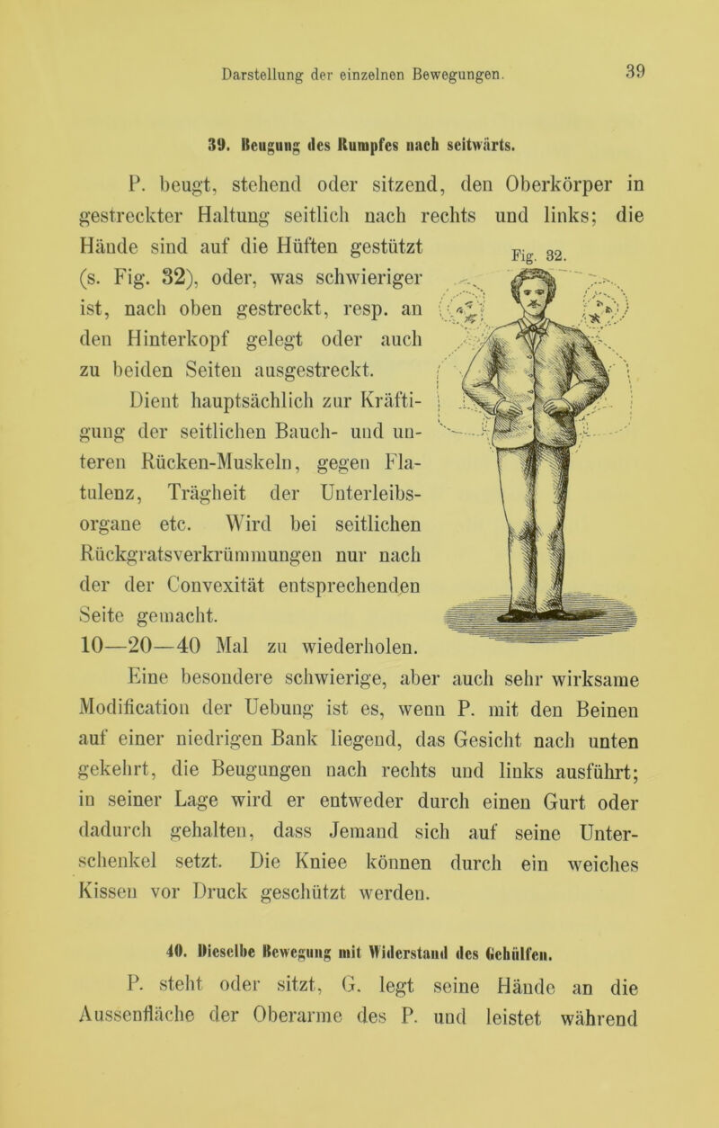 39. Beugung des Kumpfes nach seitwärts. P. beugt, stehend oder sitzend, den Oberkörper in gestreckter Haltung seitlich nach rechts und links; die Hände sind auf die Hüften gestützt (s. Fig. 32), oder, was schwieriger ist, nach oben gestreckt, resp. an den Hinterkopf gelegt oder auch zu beiden Seiten ausgestreckt. Dient hauptsächlich zur Kräfti- gung der seitlichen Baucli- und un- teren Rücken-Muskeln, gegen Fla- tulenz, Trägheit der Unterleibs- organe etc. Wird bei seitlichen Rückgratsverkrümmungen nur nach der der Convexität entsprechenden Seite gemacht. Eine besondere schwierige, aber auch sehr wirksame Modification der Uebung ist es, wenn P. mit den Beinen auf einer niedrigen Bank liegend, das Gesicht nach unten gekehrt, die Beugungen nach rechts und links ausführt; in seiner Lage wird er entweder durch einen Gurt oder dadurcli gehalten, dass Jemand sich auf seine Unter- schenkel setzt. Die Kniee können durch ein weiches Kissen vor Druck geschützt werden. 40. IMesellic Bewegung mit Widerstaiul des (lichülfeii. P. steht oder sitzt, G. legt seine Hände an die Aussenfläche der Oberarme des P. und leistet während