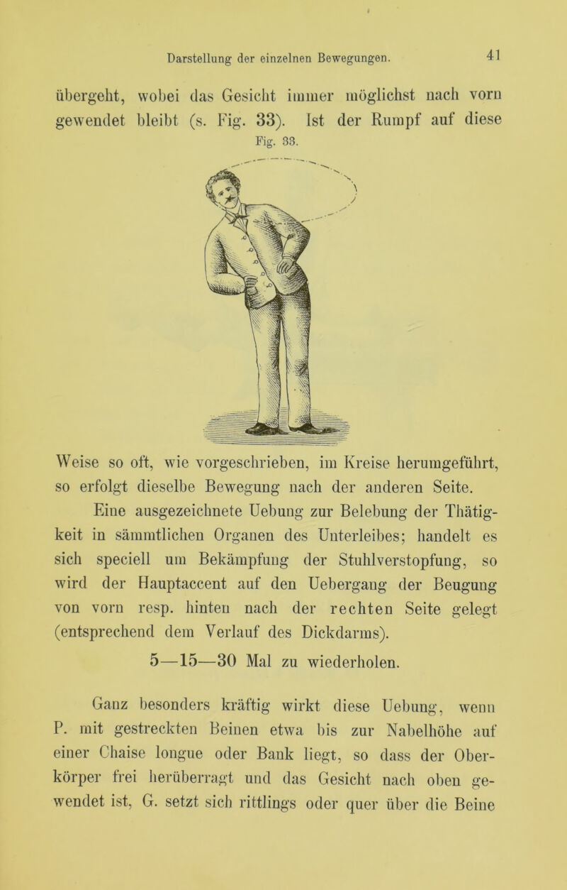 Übergeht, wobei das Gesicht iiuiiier mögiichst nach vorn gewendet bleibt (s. Fig. 33). Ist der Rumpf auf diese Fig. 33. Weise so oft, wie vorgesclirieben, im Kreise herumgeführt, so erfolgt dieselbe Bewegung nach der anderen Seite. Eine ausgezeichnete Uebung zur Belebung der Thätig- keit in sämmtlichen Organen des Unterleibes; handelt es sich speciell um Bekämpfung der Stuhl Verstopfung, so wird der Hauptaccent auf den Uebergang der Beugung von vorn resp. hinten nach der rechten Seite gelegt (entsprechend dem Verlauf des Dickdarms). 5—15—30 Mal zu wiederholen. Ganz besonders kräftig wirkt diese Uebung, wenn P. mit gestreckten Beinen etwa bis zur Nalielhöhe auf einer Chaise longue oder Bank liegt, so dass der Ober- körper frei herüberragt und das Gesicht nach oben ge- wendet ist, G. setzt sich rittlings oder quer über die Beine