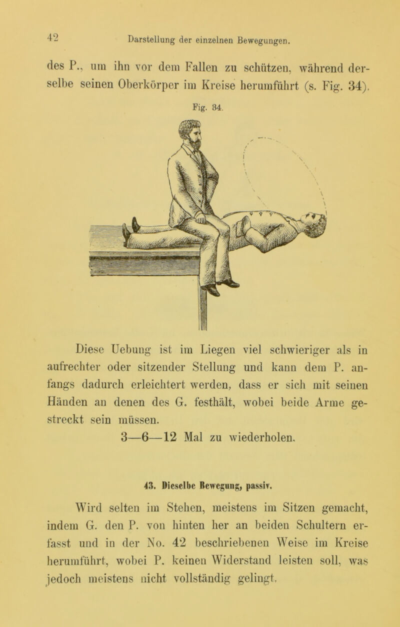 des P., um ihn vor dem Fallen zu schützen, während der- selbe seinen Oberkörper im Kreise herumführt (s. Fig*. 34). Fig. 34. Diese Uebung ist im Liegen viel schwieriger als in aufrechter oder sitzender Stellung und kann dem P. an- fangs dadurch erleichtert werden, dass er sich mit seinen Händen an denen des G. festhält, wobei beide Arme ge- streckt sein müssen. 3—6—12 Mal zu wiederholen. 43. Dieselbe Bewegung, passiv. Wird selten im Stehen, meistens im Sitzen gemacht, indem G. den P. von hinten her an beiden Schultern er- fasst und in der No. 42 beschriebenen Weise im Kreise herumführt, wobei P. keinen Widerstand leisten soll, was jedoch meistens nicht vollständig gelingt,