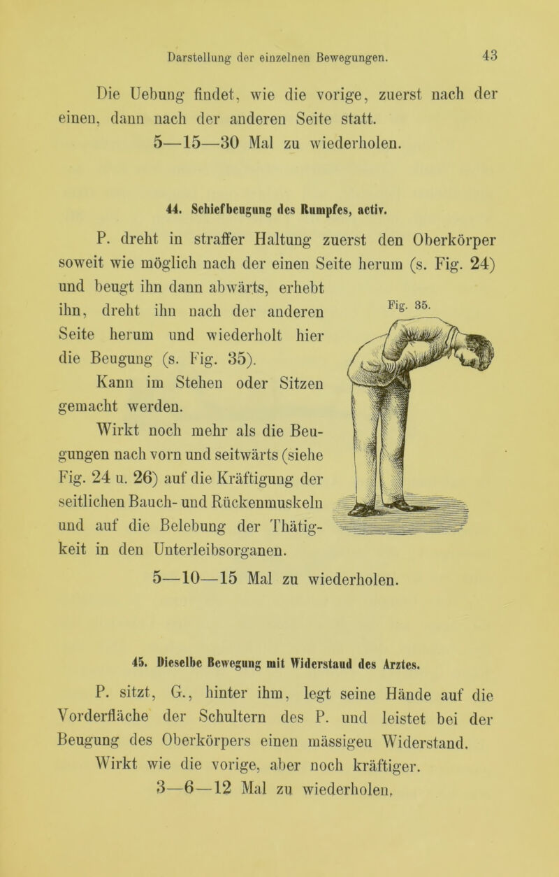 Die Uebung findet, wie die vorige, zuerst nach der einen, dann nach der anderen Seite statt. 5—15—30 Mal zu wiederholen. 44. Schiefbeugung des Rumpfes, acti?. P. dreht in straffer Haltung zuerst den Oberkörper soweit wie möglich nach der einen Seite herum (s. Fig. 24) und beugt ihn dann abwärts, erhebt ihn, dreht ihn nach der anderen Seite herum und wiederholt hier die Beugung (s. Fig. 35). Kann im Stehen oder Sitzen gemacht werden. Wirkt noch mehr als die Beu- gungen nach vorn und seitwärts (siehe Fig. 24 u. 26) auf die Kräftigung der seitlichen Bauch- und Rückenmuskeln und auf die Belebung der Thätig- keit in den ünterleibsorganen. 5—10—15 Mal zu wiederholen. Fig. 35. 45. Dieselbe Bewegung mit ^fiderstaud des Arztes. P. sitzt, G., hinter ihm, legt seine Hände auf die Vorderfläche der Schultern des P. und leistet bei der Beugung des Oberkörpers einen mässigeu Widerstand. Wirkt wie die vorige, aber noch kräftiger. 3—6—12 Mal zu wiederholen,