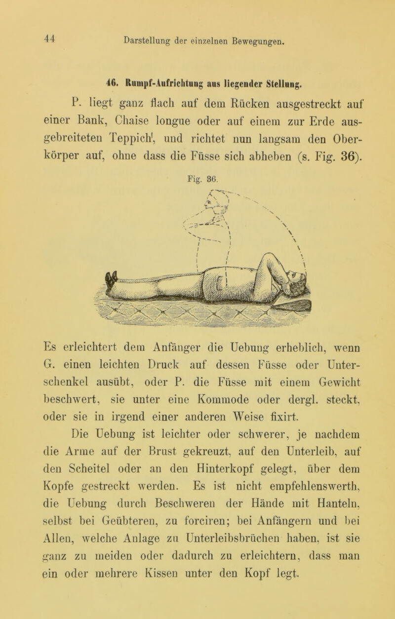 46. Kuuipf-Aufriclituiig aus liegeuder Stellung. P. lieg’t ganz flach auf dem Rücken ausgestreckt auf einer Bank, Chaise longue oder auf einem zur Erde aus- gebreiteteu Teppich', und richtet nun langsam den Ober- körper auf, ohne dass die Füsse sich abhelien (s. Fig. 36). Fig. 36. Es erleichtert dem Anfänger die Uebuug erheblich, wenn G. einen leichten Druck auf dessen Füsse oder Unter- schenkel ausübt, oder P. die Füsse mit einem Gewicht beschwert, sie unter eine Kommode oder dergl. steckt, oder sie in irgend einer anderen Weise fixirt. Die Uebung ist leichter oder schwerer, je nachdem die Arme auf der Brust gekreuzt, auf den Unterleib, auf den Scheitel oder an den Hinterkopf gelegt, über dem Kopfe gestreckt werden. Es ist nicht empfehlenswerth, die Uebung durch Beschweren der Hände mit Hanteln, selbst bei Geübteren, zu forciren; bei Anfängern und bei Allen, welche Anlage zu Unterleibsbrüchen haben, ist sie ganz zu meiden oder dadurch zu erleichtern, dass man ein oder mehrere Kissen unter den Kopf legt.