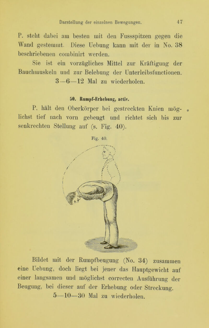 P. stellt (laliei am besten mit den Fussspitzen gegen die Wand gestemmt. Diese Uebuug kann mit der in No. 38 beschriebenen combinirt werden. Sie ist ein vorzügliches Mittel zur Kräftigung der Bauclimuskeln und zur Belebung der Unterleibsfuiictionen. 3—6—12 Mal zu wiederholen. 50. Kiinipf-Erhebiiiig^ actir. P. hält den Oberkörper bei gestreckten Knien mög- lichst tief nach vorn gebeugt und richtet sich bis zur senkrechten Stellung auf (s. Fig. 40). Fig. 40. Bildet mit der Rumpfbeugung (No. 34) zusammen eine Uebung, docli liegt bei jener das Flauptgewicht auf einer langsamen und möglichst correcten Ausführung der Beugung, bei dieser auf der Erhebung oder Streckung.
