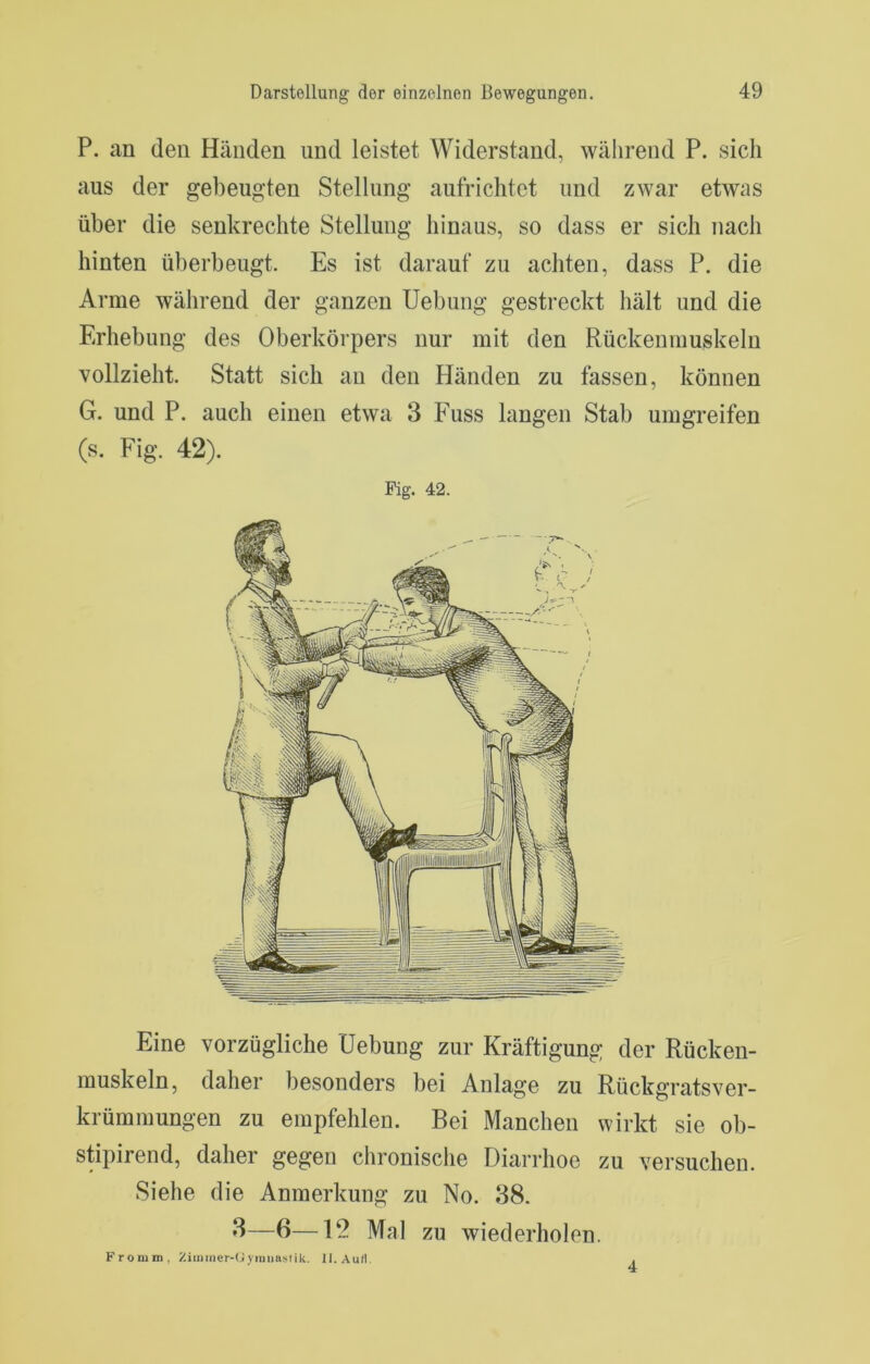 P. an den Händen und leistet Widerstand, während P. sich aus der gebeugten Stellung aufrichtet und zwar etwas über die senkrechte Stellung hinaus, so dass er sich nach hinten überbeugt. Es ist darauf zu achten, dass P. die Arme während der ganzen Uebung gestreckt hält und die Erhebung des Oberkörpers nur mit den Rückenmuskeln vollzieht. Statt sich an den Händen zu fassen, können G. und P. auch einen etwa 3 Fuss langen Stab umgreifen (s. Fig. 42). Fig. 42. Eine vorzügliche Uebung zur Kräftigung der Rücken- muskeln, daher besonders bei Anlage zu Rückgratsver- krümmungen zu empfehlen. Bei Manchen wirkt sie ob- stipirend, daher gegen chronisclie Diarrhoe zu versuchen. Siehe die Anmerkung zu No. 38. —B—12 Mal zu wiederholen. Fronini, Ziiiiiner-(ji)inuaslik. II.Au/I. 4
