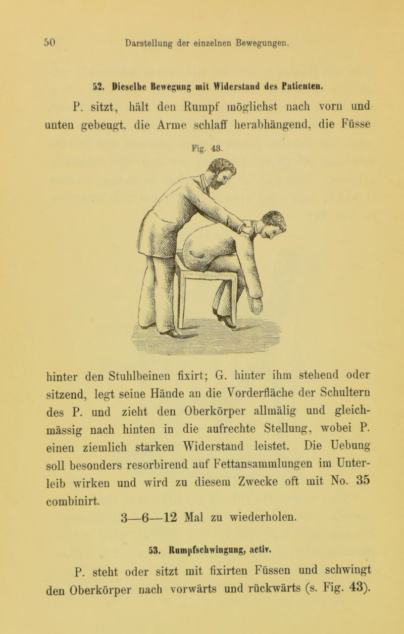 52. Dieselbe Bewe;;uiig mit Hi(lerstaii(l des Patieuteu. P. sitzt, hält den Rumpf möglichst nach vorn und unten gebeugt, die Arme schlaff herabhängeud, die Füsse Fig. 43. hinter den Stuhlbeinen fixirt; G. hinter ihm stehend oder sitzend, legt seine Hände an die Vorderfläche der Schultern des P. und zieht den Oberkörper allmälig und gleich- mässig nach hinten in die aufrechte Stellung, wobei P. einen ziemlich starken Widerstand leistet. Die Hebung soll besonders resorbirend auf Fettansammlungen im Unter- leib wirken und wird zu diesem Zwecke ott mit No. 35 combinirt. 3—6—12 Mal zu wiederholen. 53. Runipfschwingung, aetir. P. steht oder sitzt mit fixirten Füssen und schwingt den Oberkörper nach vorwärts und rückwärts (s. Fig. 43).