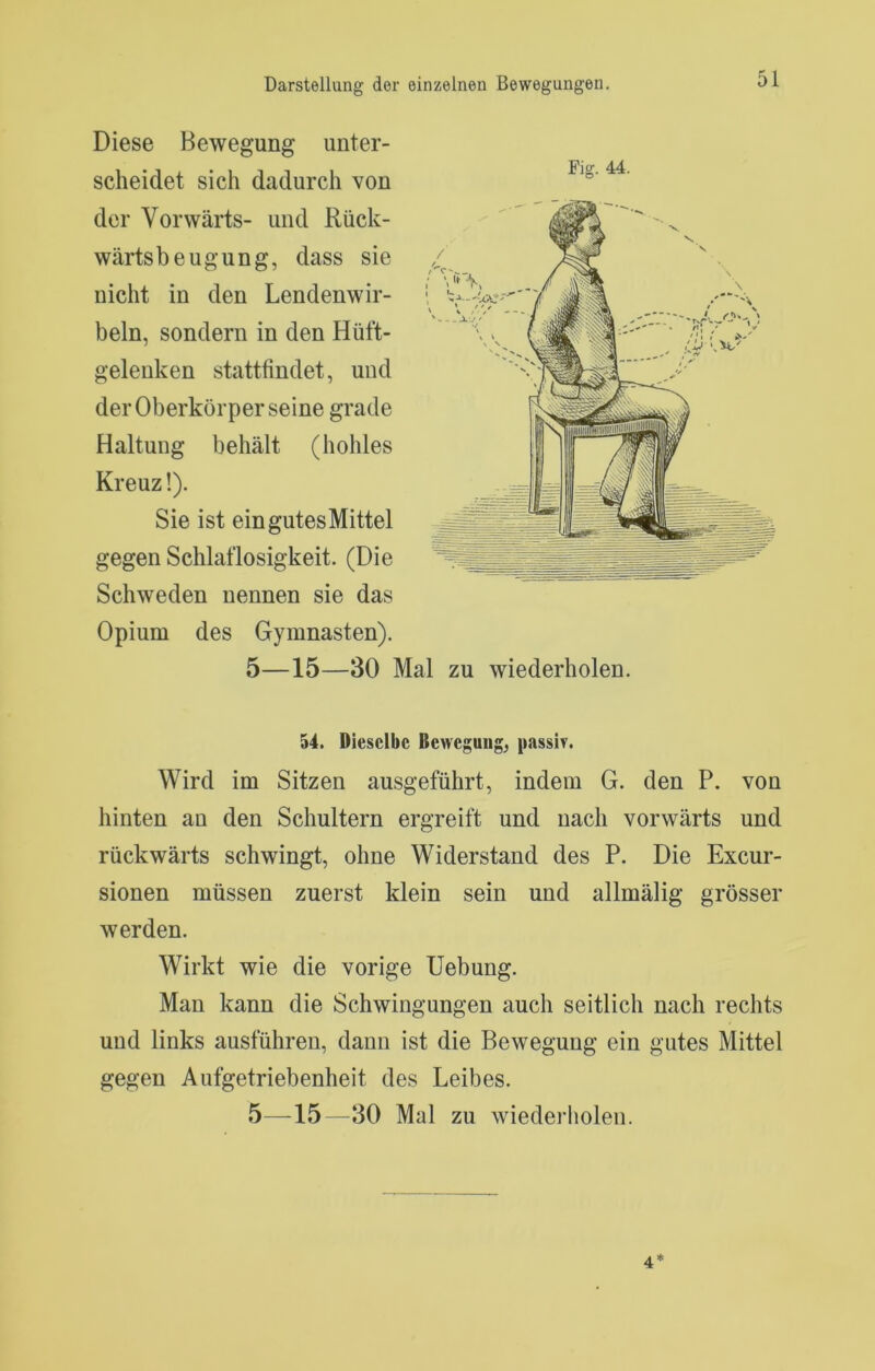Diese Bewegung unter- scheidet sich dadurch von der Vorwärts- und Rück- wärtsbeugung, dass sie nicht in den Lendenwir- beln, sondern in den Hüft- gelenken stattfindet, und der Oberkörper seine grade Haltung behält (hohles Kreuz!). Sie ist eingutesMittel gegen Schlaflosigkeit. (Die Schweden nennen sie das Opium des Gymnasten). 5—15—30 Mal zu wiederholen. 54. Dieselbe Bewegung, passiv. Wird im Sitzen ausgeführt, indem G. den P. von hinten an den Schultern ergreift und nach vorwärts und rückwärts schwingt, ohne Widerstand des P. Die Excur- sionen müssen zuerst klein sein und allmälig grösser werden. Wirkt wie die vorige Hebung. Man kann die Schwingungen auch seitlich nach rechts und links ausführen, dann ist die Bewegung ein gutes Mittel gegen Aufgetriebenheit des Leibes. 5—15—30 Mal zu wiederholen. Fig. 44. 4*