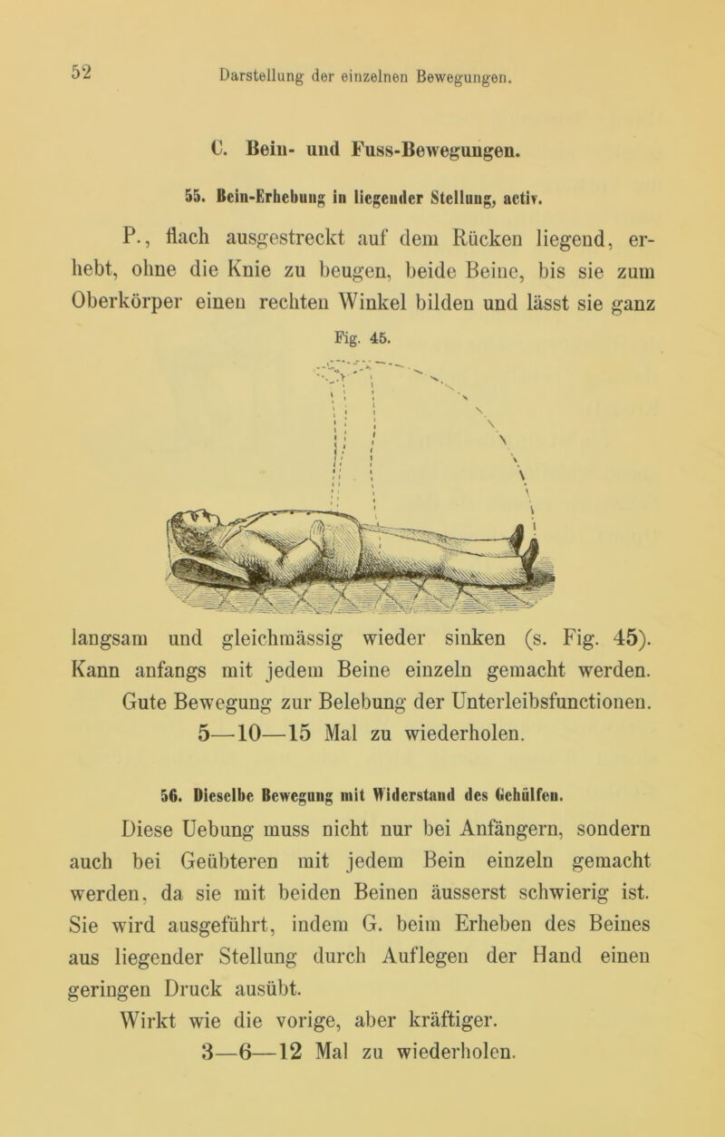 C. Bein- und Fuss-Bewegungen. 55. Bein-Erhebung in liegender Stellung, activ. P., Üach ausgestreckt auf dem Rücken liegend, er- liebt, ohne die Knie zu beugen, beide Beine, bis sie zum Oberkörper einen rechten Winkel bilden und lässt sie ganz Fig. 45. langsam und gleichraässig wieder sinken (s. Fig. 45). Kann anfangs mit jedem Beine einzeln gemacht werden. Gute Bewegung zur Belebung der Unterleibsfunctionen. 5—^10—15 Mal zu wiederholen. 56. Dieselbe Bewegung mit Widerstand des Gehulfen. Diese Uebung muss nicht nur bei Anfängern, sondern auch bei Geübteren mit jedem Bein einzeln gemacht werden, da sie mit beiden Beinen äusserst schwierig ist. Sie wird ausgeführt, indem G. beim Erheben des Beines aus liegender Stellung durch Auflegen der Hand einen geringen Druck ausübt. Wirkt wie die vorige, aber kräftiger.