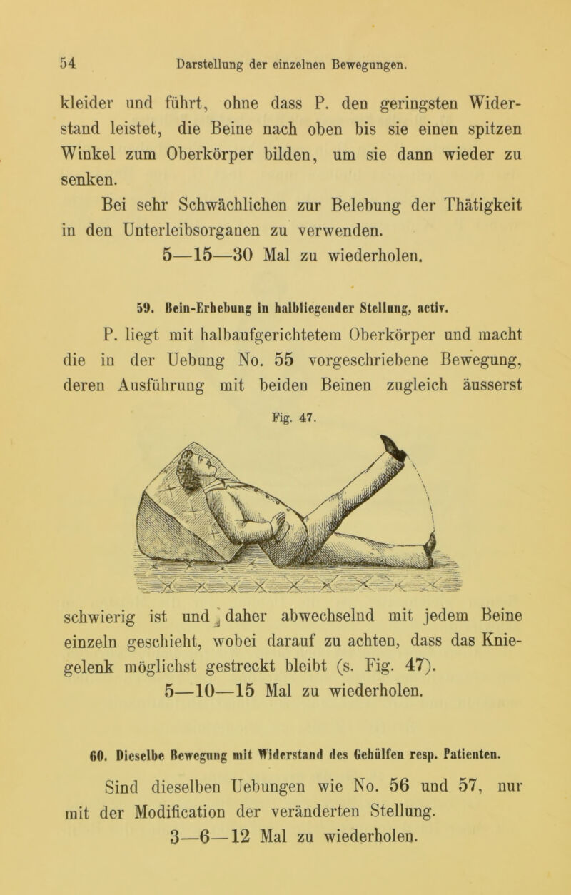 kleider und führt, ohne dass P. den geringsten Wider- stand leistet, die Beine nach oben bis sie einen spitzen Winkel zum Oberkörper bilden, um sie dann wieder zu senken. Bei sehr Schwächlichen zur Belebung der Thätigkeit in den Unterleibsorgauen zu verwenden. 5—15—30 Mal zu wiederholen. « 59. Bein-Erhebung in halbliegender Stellung, actir. P. liegt mit halbaufgerichtetem Oberkörper und macht die in der Uebung No. 55 vorgeschriebene Bewegung, deren Ausführung mit beiden Beinen zugleich äusserst Fig. 47. schwierig ist undj daher abwechselnd mit jedem Beine einzeln geschieht, wobei darauf zu achten, dass das Knie- gelenk möglichst gestreckt bleibt (s. Fig. 47). 5—10—15 Mal zu wiederholen. 60. Dieselbe Bewegung mit Widerstand des Oebülfen resp. Patienten. Sind dieselben Uebungen wie No. 56 und 57, nur mit der Modification der veränderten Stellung.