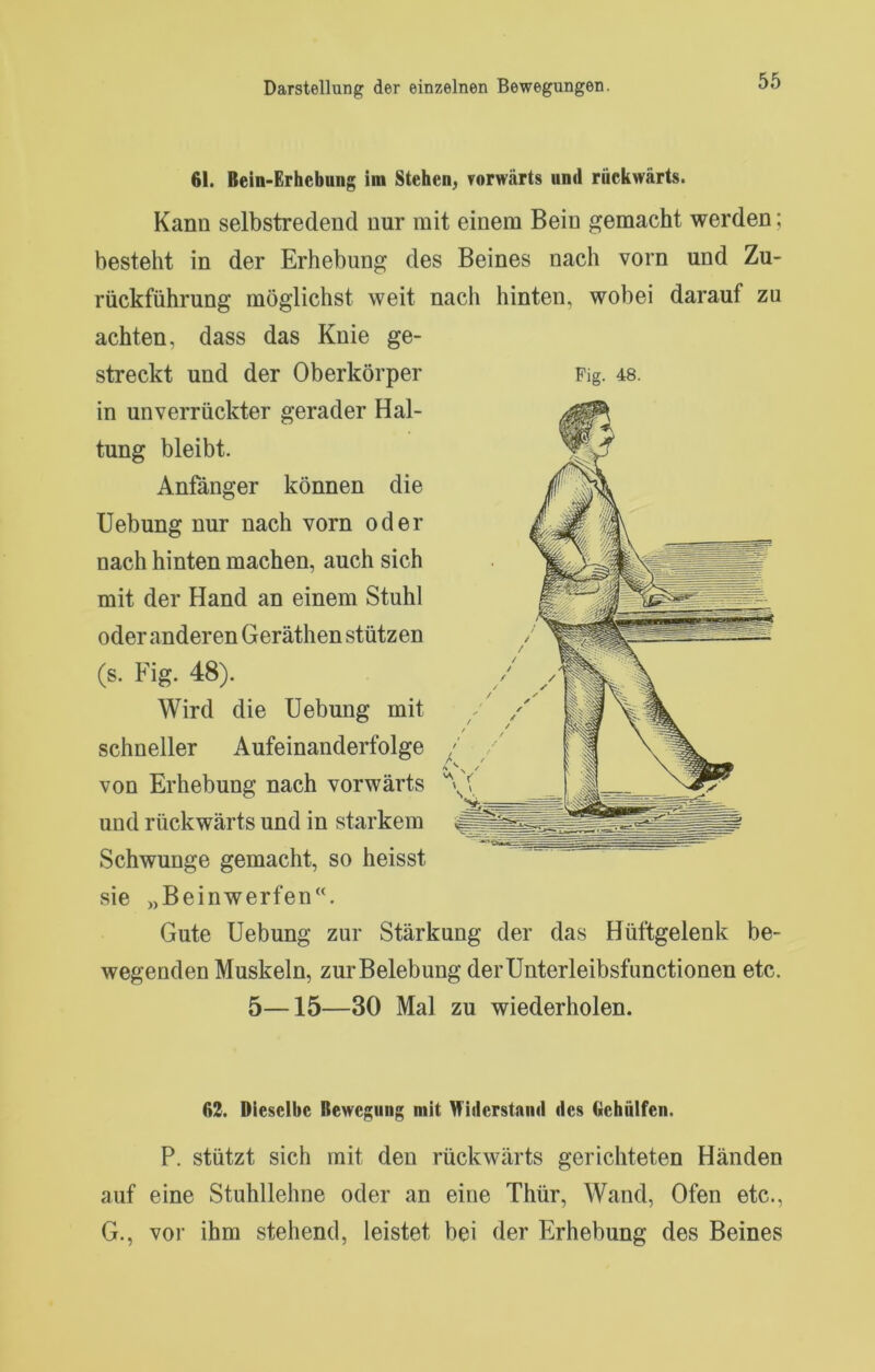 61. Bein-Erhebung im Stehen^ vorwärts und rückwärts. Kann selbstredend nur mit einem Bein gemacht werden; besteht in der Erhebung des Beines nach vorn und Zu- rückführung möglichst weit nach hinten, wobei darauf zu achten, dass das Knie ge- streckt und der Oberkörper Pig. 48. in unverrückter gerader Hal- tung bleibt. Anfänger können die Uebung nur nach vorn oder nach hinten machen, auch sich mit der Hand an einem Stuhl oder anderen Geräthen stützen (s. Fig. 48). Wird die Uebung mit schneller Aufeinanderfolge von Erhebung nach vorwärts und rückwärts und in starkem Schwünge gemacht, so heisst sie »Beinwerfen. Gute Uebung zur Stärkung der das Hüftgelenk be- wegenden Muskeln, zurBelebung der Unterleibsfunctionen etc. 5—15—30 Mal zu wiederholen. 62. Dieselbe Bewegung mit Widerstand des Gehülfen. P. stützt sich mit den rückwärts gerichteten Händen auf eine Stuhllehne oder an eine Thür, Wand, Ofen etc., G., vor ihm stehend, leistet bei der Erhebung des Beines