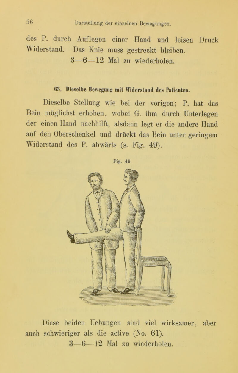 des P. durch Auflegen einer Hand und leisen Druck AViderstand. Das Knie muss gestreckt bleiben. 3—6—12 Mal zu wiederholen. 63. Dieselbe Bewegung mit Widerstaiiil des Patienten. Dieselbe Stellung wie bei der vorigen; P. hat das Bein möglichst erhoben, wobei G. ihm durch Unterlegen der einen Hand nachhilft, alsdann legt er die andere Hand aut den Oberschenkel und drückt das Bein unter geringem Widerstand des P. abwärts (s. Fig. 49). Fig. 49. Diese beiden Hebungen sind viel wirksamer, aber auch schwieriger als die active (No. 61).