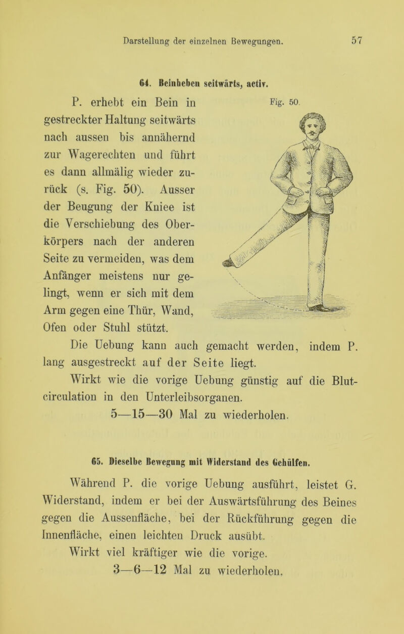 64. Bcinhebcii seitwärts, actir. P. erhebt ein Bein in Fig- so gestreckter Haltung seitwärts nach aussen bis annähernd zur Wagerechten und führt es dann allmälig wieder zu- rück (s. Fig. 50). Ausser der Beugung der Kniee ist die Verschiebung des Ober- körpers nach der anderen Seite zu vermeiden, was dem Anfänger meistens nur ge- lingt, wenn er sich mit dem Arm gegen eine Thür, Wand, Ofen oder Stuhl stützt. Die Hebung kann auch gemacht werden, indem P. lang ausgestreckt auf der Seite liegt. Wirkt wie die vorige Hebung günstig auf die Blut- circulation in den Hnterleibsorganen. 5—15—30 Mal zu wiederholen. 65. Dieselbe Rewegung mit Widerstanil des Gebülfeii. Während P. die vorige Hebung ausführt, leistet G. Widerstand, indem er bei der Auswärtsführung des Beines gegen die Aussenfläche, bei der Rückführung gegen die Innenfläche, einen leichten Druck ausübt. Wirkt viel kräftiger wie die vorige.