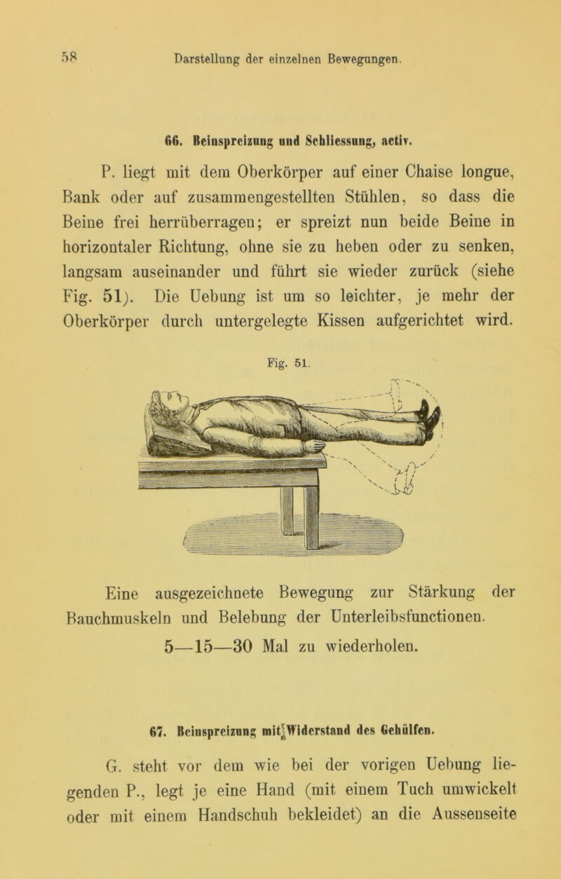 ßß. Reinspreizung und Schliessung^ aetir. P. liegt mit dem Oberkörper auf einer Chaise longue, Bank oder auf zusammengestellten Stühlen, so dass die Beine frei herrüberragen; er spreizt nun beide Beine in horizontaler Richtung, ohne sie zu heben oder zu senken, langsam auseinander und führt sie wieder zurück (siehe Fig. 51). Die Hebung ist um so leichter, je mehr der Oberkörper durch untergelegte Kissen aufgerichtet wird. Fig. 51. Eine ausgezeichnete Bewegung zur Stärkung der Bauchmuskeln und Belebung der Unterleibsfunctionen. 5—15—30 Mal zu wiederholen. ß7. Bcinsprciznng mit^Widcrstand des Gehülfen. G. steht vor dem wie bei der vorigen Hebung lie- genden P., legt je eine Hand (mit einem Tuch umwickelt oder mit einem Handschuh bekleidet) an die Aussenseite