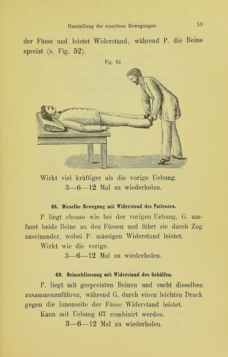 der Füsse und leistet Widerstand, während P. die Beine spreizt (s. Fig. 52). Fig. 52. Wirkt viel kräftiger als die vorige Uebung. 3—6—12 Mal zu wiederholen. 68. Dieselbe Bewegung mit Widerstand des Patienten. P liegt ebenso wie bei der vorigen Uebung, G. um- fasst beide Beine an den Füssen und führt sie durch Zug auseinander, wobei P. raässigen Widerstand leistet. Wirkt wie die vorige. 3—6—12 Mal zu wiederholen. 69. Beinschliessung mit Widerstand des Gehülfen. P. liegt mit gespreizten Beinen und sucht dieselben zusammenzuführen, während G. durch einen leichten Druck gegen die Innenseite der Füsse Widerstand leistet. Kann mit Uebung 67 combinirt werden.