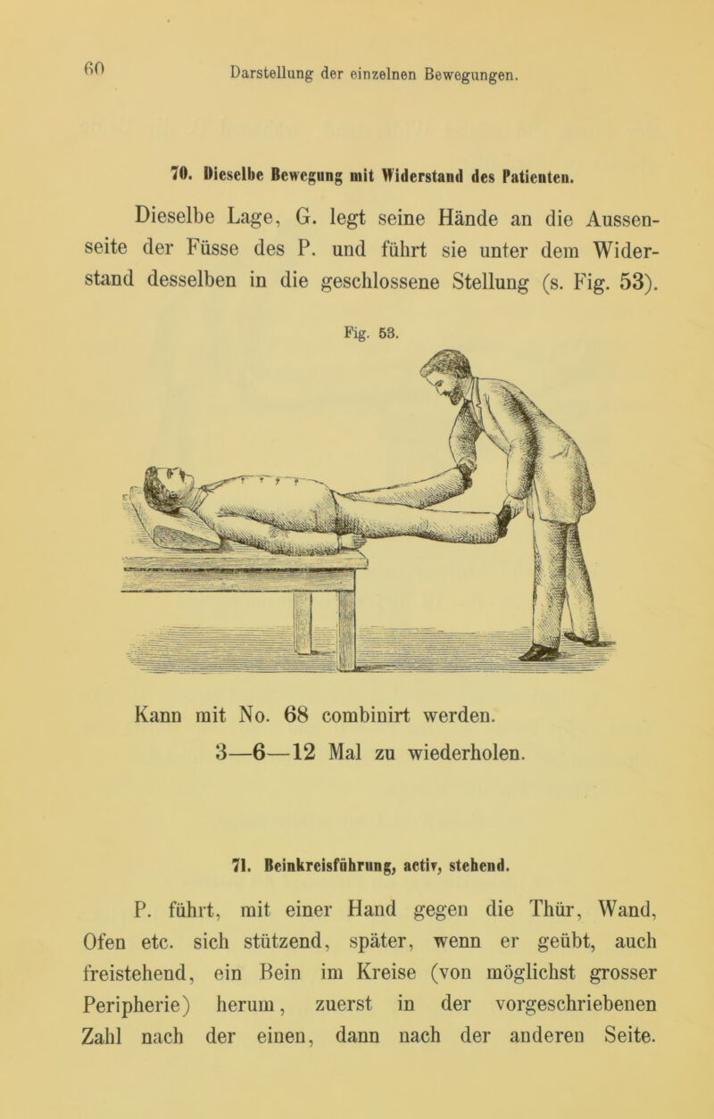 70. Dieselbe Bewegung mit Widerstand des Patienten. Dieselbe Lage, G. legt seine Hände an die Aussen- seite der Füsse des P. und führt sie unter dem Wider- stand desselben in die geschlossene Stellung (s. Fig. 53). Pig. 53. Kann mit No. 68 combinirt werden. 3—6—12 Mal zu wiederholen. 71. Beinkreisführiingj aetir, stehend. P. führt, mit einer Hand gegen die Thür, Wand, Ofen etc. sich stützend, später, wenn er geübt, auch freistehend, ein Bein im Kreise (von möglichst grosser Peripherie) herum, zuerst in der vorgeschriebenen Zahl nach der einen, dann nach der anderen Seite.