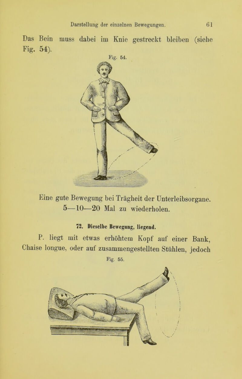 Das Bein muss dabei im Knie gestreckt bleiben (siehe Fig. 54). Fig. 54. Eine gute Bewegung bei Trägheit der Unterleibsorgane. 5—10—20 Mal zu wiederholen. 73. Dieselbe Bewegung, liegend. P. liegt mit etwas erhöhtem Kopf auf einer Bank, Chaise longue, oder auf zusammengestellten Stühlen, jedoch Fig. 55.