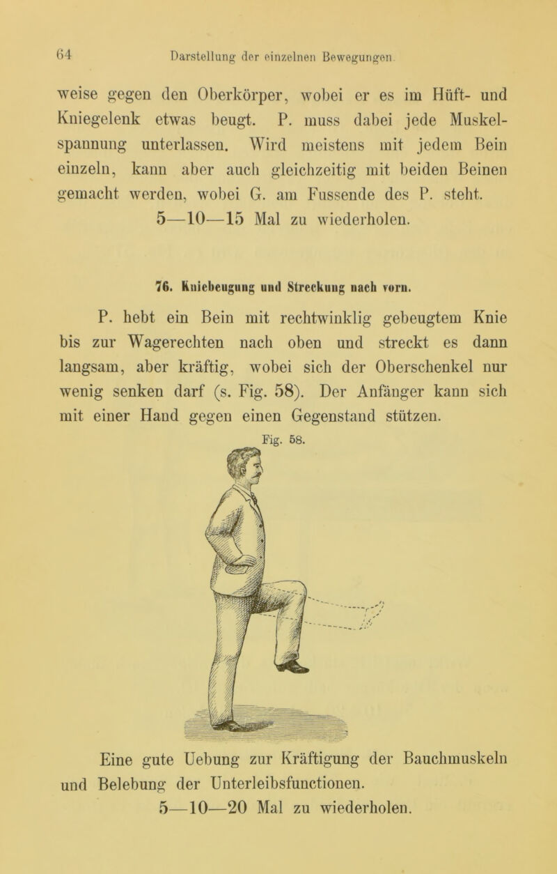 weise g’egeu den Oberkörper, wobei er es im Hüft- und Kniegelenk etwas beugt. P. muss dabei jede Muskel- spannung unterlassen. Wird meistens mit jedem Bein einzeln, kann aber auch gleichzeitig mit beiden Beinen gemacht werden, wobei G. am Fussende des P. steht. 5—10—15 Mal zu wiederholen. 76. Kniebeugiing und Streckung nach vurii. P. hebt ein Bein mit rechtwinklig gebeugtem Knie bis zur Wagerechten nach oben und streckt es dann langsam, aber kräftig, wobei sich der Oberschenkel nur wenig senken darf (s. Fig. 58). Der Anfänger kann sich mit einer Hand gegen einen Gegenstand stützen. Fig. 58. Eine gute Hebung zur Kräftigung der Bauchmuskeln und Belebung der Unterleibsfunctionen.