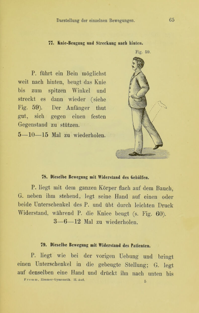 77. Knie-Beugung iiml Streckung nach biiiten. P. führt ein Bein möglichst weit nach hinten, beugt das Knie bis zum spitzen Winkel und streckt es dann wieder (siehe Fig. 59). Der Anfänger thut gut, sich gegen einen festen Gegenstand zu stützen. 5—10—15 Mal zu Aviederholen. Fig. 59. 78. Dieselbe Bewegung mit >liderstand des tlelüilfeu. P. liegt mit dem ganzen Körper flach auf dem Bauch, G. neben ihm stehend, legt seine Hand auf einen oder beide Unterschenkel des P. und übt durch leichten Druck Widerstand, während P. die Kniee beugt (s. Fig. 60). 3—6—12 Mal zu wiederholen. 79. Dieselbe Bewegung mit Widerstand des Patienten. P. liegt wie bei der vorigen Uebung und bringt einen Unterschenkel in die gebeugte Stellung; G. legt auf denselben eine Hand und drückt ihn nach unten bis Fromm, Zimmer-Gymnastik. II. Aull. 5