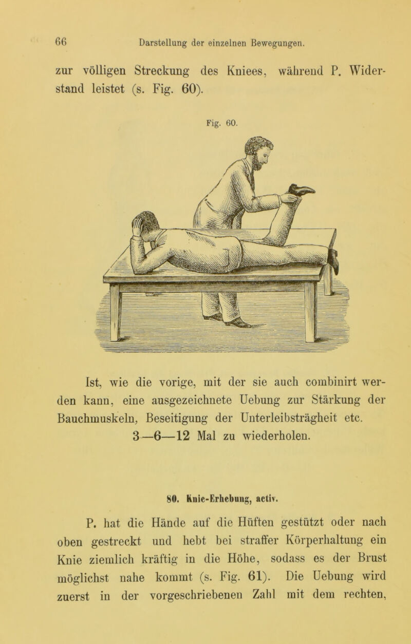 zur völligen Streckung des Kniees, während P. Wider- stand leistet (s. Fig. 60). Fig. 60. Ist, wie die vorige, mit der sie auch combinirt wer- den kann, eine ausgezeichnete Uebung zur Stärkung der Bauchmuskeln, Beseitigung der Unterleibsträgheit etc. 3—6—12 Mal zu wiederholen. 80. Knie-Erhebung, activ. P. hat die Hände auf die Hüften gestützt oder nach oben gestreckt und hebt bei straffer Körperhaltung ein Knie ziemlich kräftig in die Höhe, sodass es der Brust möglichst nahe kommt (s. Fig. 61). Die Hebung wird zuerst in der vorgeschriebenen Zahl mit dem rechten,