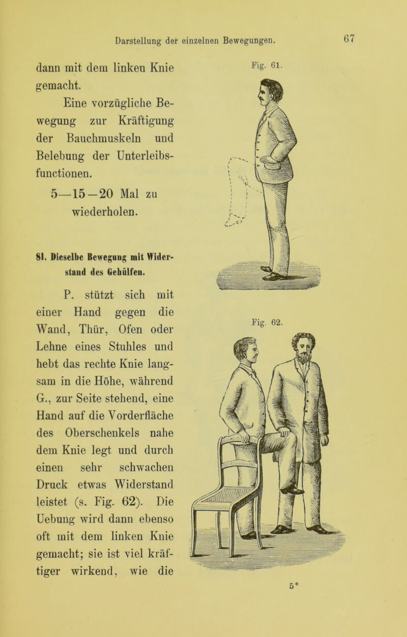 dann mit dem linken Knie gemacht. Eine vorzügliche Be- wegung zur Kräftigung der Bauchmuskeln und Belebung der Unterleibs- functionen. 5_15_20 Mal zu wiederholen. 81. Dieselbe Bewegung mit Wider- stand des Gehülfeii. P. stützt sich mit einer Hand gegen die Wand, Thür, Ofen oder Lehne eines Stuhles und hebt das rechte Knie lang- sam in die Höhe, während G., zur Seite stehend, eine Hand auf die Vorderfläche des Oberschenkels nahe dem Knie legt und durch einen sehr schwachen Druck etwas Widerstand leistet (s. Fig. 62). Die üebung wird dann ebenso oft mit dem linken Knie gemacht; sie ist viel kräf- tiger wirkend, wie die Fig. 61. Fig. 62. 5*