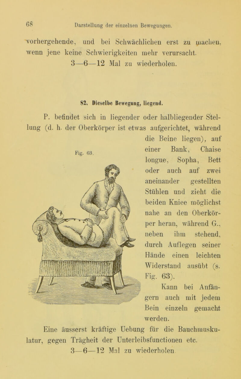 vorhergehende, und bei Schwächlichen erst zu ujachen, wenn jene keine Schwierigkeiten mehr verursaclit. 3—6—12 Mal zu wiederholen. 83. Dieselbe Bewegung, liegend. P. befindet sich in liegender oder halbliegender Stel- lung (d. h. der Oberkörper ist etwas aufgerichtet, während die Beine liegen), auf einer Bank, Chaise longue, Sopha, Bett oder auch auf zwei aneinander gestellten Stühlen und zieht die beiden Kniee möglichst nahe an den Oberkör- per heran, während G., neben ihm stehend, durch Auflegen seiner Hände einen leichten Widerstand ausübt (s. Fig. 63). Kann bei Anfän- gern auch mit jedem Bein einzeln gemacht werden. Eine äusserst kräftige Uebung für die Bauchmusku- latur, gegen Trägheit der Unterleibsfunctionen etc.
