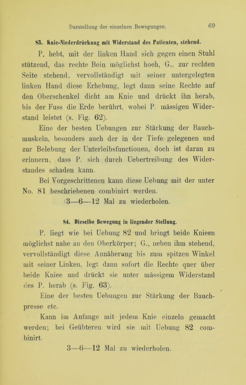 83. Ruie-Niederdrückuiig mit Widerstand des Patienten, stehend. P. hebt, mit der linken Hand sich gegen einen Stuhl stützend, das rechte Bein möglichst hoch, G., zur rechten Seite stehend, vervollständigt mit seiner untergelegten linken Hand diese Erhebung, legt dann seine Rechte auf den Oberschenkel dicht am Knie und drückt ihn herab, bis der Fuss die Erde berührt, wobei P. massigen Wider- stand leistet (s. Fig. 62). Eine der besten Uebungen zur Stärkung der Bauch- muskeln, besonders auch der in der Tiefe gelegenen und zur Belebung der Unterleibsfunctionen, doch ist daran zu erinnern, dass P. sich durch Uebertreibung des Wider- standes schaden kann. Bei Vorgeschrittenen kann diese Hebung mit der unter No. 81 beschriebenen combinirt werden. 3—6—12 Mal zu wiederholen. 84. Dieselbe Bewegung in liegender Stellung. P. liegt wie bei Hebung 82 und bringt beide Knieen möglichst nahe an den Oberkörper; G., neben ihm stehend, vervollständigt diese Annäherung bis zum spitzen Winkel mit seiner Linken, legt dann sofort die Rechte quer über beide Kniee und drückt sie unter mässigem Widerstand des P. herab (s. Fig. 63). Eine der besten Hebungen zur Stärkung der Bauch- presse etc. Kann im Anfänge mit jedem Knie einzeln gemacht werden; bei Geübteren wird sie mit Hebung 82 com- binirt.