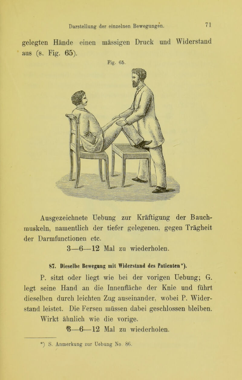 gelegten Hände einen massigen Druck und Widerstand aus (s. Fig. 65). Fig. 65. Ausgezeichnete Uebung zur Kräftigung der Bauch- muskeln, namentlich der tiefer gelegenen, gegen Trägheit der Darmfunctionen etc. 3—6—12 Mal zu wiederholen. 87. Dieselbe Bewegung mit Widerstand des Patienten*). P. sitzt oder liegt wie bei der vorigen Uebung; G. legt seine Hand an die Innenfläche der Knie und führt dieselben durch leichten Zug auseinander, wobei P. Wider- stand leistet. Die Fersen müssen dabei geschlossen bleiben. Wirkt ähnlich wie die vorige. •8—6—12 Mal zu wiederholen.
