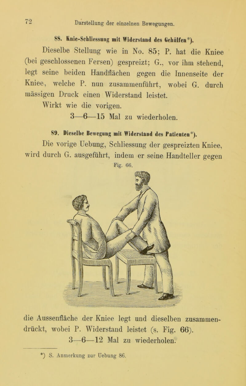 88. Knie-Schliessung mit Widerstand des Gehiilfen*). Dieselbe Stellung wie in No. 85; P. hat die Kniee (bei geschlossenen Fersen) gespreizt; G., vor ihm stehend, legt seine beiden Handflächen gegen die Innenseite der Kniee, welche P. nun zusammenführt, wobei G. durch massigen Druck einen Widerstand leistet. Wirkt wie die vorigen. 3—6—15 Mal zu wiederholen. 8‘J. Dieselbe Bewegung mit Widerstand des Patienten*)* Die vorige Uebung, Schliessung der gespreizten Kniee, wird durch G. ausgeführt, indem er seine Handteller gegen Fig. 66. die Aussenfläche der Kniee legt und dieselben zusammen- drückt, wobei P. Widerstand leistet (s. Fig. 66). 3—6—12 Mal zu wiederholen.