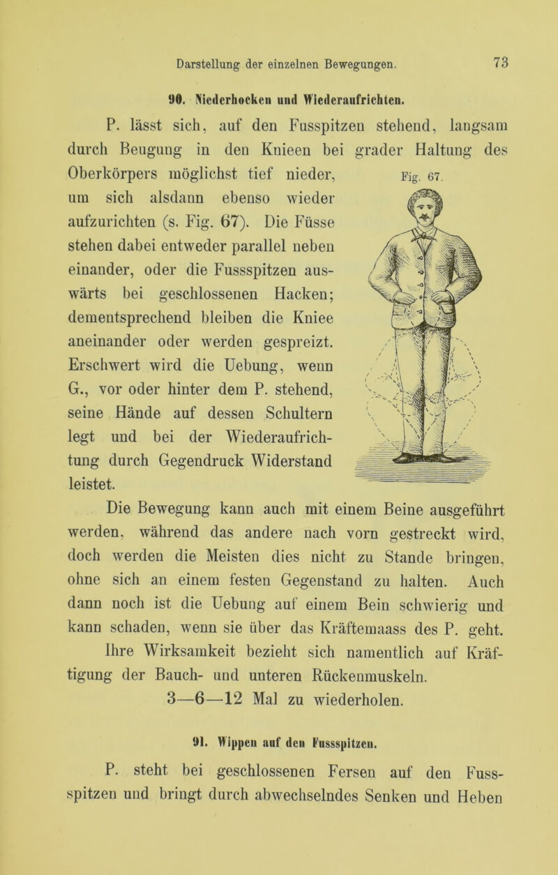 90. Niederhockeii und Wiederaufrichten. P. lässt sich, auf den Fusspitzen stehend, langsam durch Beugung in den Knieen bei grader Haltung des Oberkörpers möglichst tief nieder, um sich alsdann ebenso wieder aufzurichten (s. Fig. 67). Die Füsse stehen dabei entweder parallel neben einander, oder die Fussspitzen aus- wärts bei geschlossenen Hacken; dementsprechend bleiben die Kniee aneinander oder werden gespreizt. Erschwert wird die Uebung, wenn G., vor oder hinter dem P. stehend, seine Hände auf dessen Schultern legt und bei der Wiederaufrich- tung durch Gegendruck Widerstand leistet. Die Bewegung kann auch mit einem Beine ausgeführt werden, während das andere nach vorn gestreckt wird, doch werden die Meisten dies nicht zu Stande bringen, ohne sich an einem festen Gegenstand zu halten. Auch dann noch ist die Uebung auf einem Bein schwierig und kann schaden, wenn sie über das Kräftemaass des P. geht. Ihre Wirksamkeit bezieht sich namentlich auf Kräf- tigung der Bauch- und unteren Rückenmuskeln. 91. Vf ippeii auf den Fussspitzen. P. steht bei geschlossenen Fersen auf den Fuss- spitzen und bringt durch abwechselndes Senken und Heben