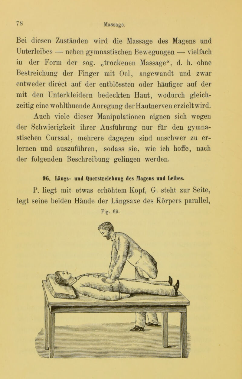 Bei diesen Zuständen wird die Massage des Magens und Unterleibes — neben gymnastischen Bewegungen — vielfach in der Form der sog. „trockenen Massage‘% d. h. ohne Bestreichung der Finger mit Oel, angewandt und zwar entweder direct auf der entblössten oder häufiger auf der mit den Unterkleidern bedeckten Haut, wodurch gleich- zeitig eine wohlthuende Anregung der Hautnerven erzielt wird. Auch viele dieser Manipulationen eignen sich wegen der Schwierigkeit ihrer Ausführung nur für den gymna- stischen Cursaal, mehrere dagegen sind unschwer zu er- lernen und auszuführen, sodass sie, wie ich hoffe, nach der folgenden Beschreibung gelingen werden. 96. Längs- mul (iuerstreichuiig des ITIageiis und Leibes. P. liegt mit etwas erhöhtem Kopf, G. steht zur Seite, legt seine beiden Hände der Längsaxe des Körpers parallel, Fig. 69.