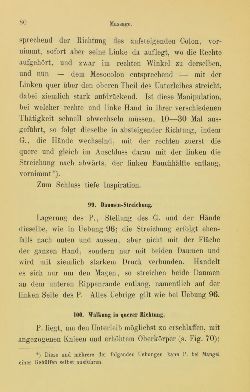 sprechend der Richtung des aufsteigenden Colon, vor- nimmt, sofort aber seine Linke da auflegt, wo die Rechte autgehört, und zwar im rechten Winkel zu derselben, und nun — dem Mesocolon entsprechend — mit der Linken quer über den oberen Theil des Unterleibes streicht, dabei ziemlich stark aufdrückend. Ist diese Manipulation, bei welcher rechte und linke Hand in ihrer verschiedenen Thätigkeit schnell abwechseln müssen, 10—30 Mal aus- geführt, so folgt dieselbe in absteigender Richtung, indem G., die Hände wechselnd, mit der rechten zuerst die quere und gleich im Anschluss daran mit der linken die Streichung nach abwärts, der linken Bauchhälfte entlang, vornimmt*). Zum Schluss tiefe Inspiration. 99. Daunicii-Streichuiig. Lagerung des P., Stellung des G. und der Hände dieselbe, wie in Hebung 96; die Streichung erfolgt eben- falls nach unten und aussen, aber nicht mit der Fläche der ganzen Hand, sondern nur mit beiden Daumen und wird mit ziemlich starkem Druck verbunden. Handelt es sich nur um den Magen, so streichen beide Daumen an dem unteren Rippenrande entlang, namentlich auf der linken Seite des P. Alles Uebrige gilt wie bei Hebung 96. 100. Walkung in querer Richtung. P. liegt, um den Unterleib möglichst zu erschlaffen, mit angezogenen Knieen und erhöhtem Oberkörper (s. Fig. 70); *) Diese und mehrere der folgenden Uebungen kann P. bei Mangel eines Gehülfen selbst ausführen.