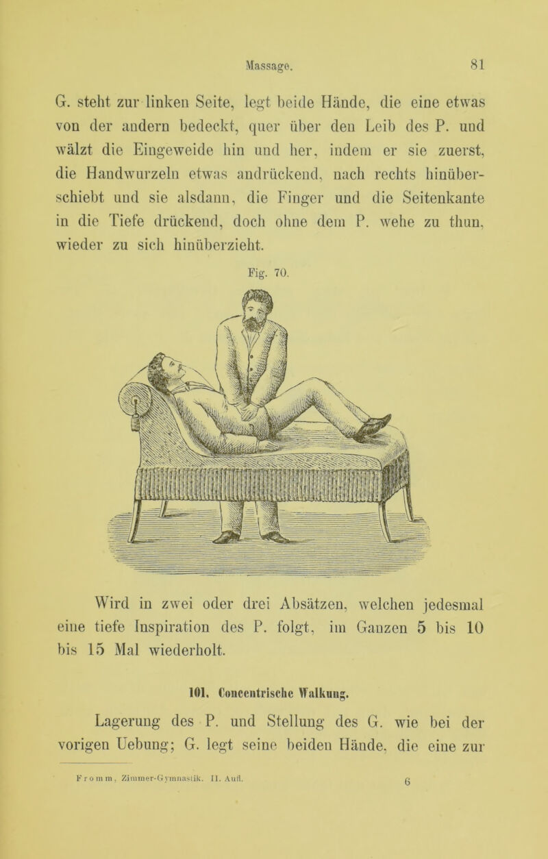 G. steht zur linken Seite, legt beide Hände, die eine etwas von der andern bedeckt, quer über den Leib des P. und wälzt die Eingeweide hin und her, indem er sie zuerst, die Handwurzeln etwas andrückend, nach rechts hinüber- schiebt und sie alsdann, die Finger und die Seitenkante in die Tiefe drückend, docli oline dem P. wehe zu thuu, wieder zu sich hinüberzieht. Fig. 70. Wird in zwei oder drei Absätzen, welchen jedesmal eine tiefe Inspiration des P. folgt, im Ganzen 5 bis 10 bis 15 Mal wiederholt. 101. Coiicciitrischc Malkuug. Lagerung des P. und Stellung des G. wie bei der vorigen Hebung; G. legt seine beiden Hände, die eine zur Kromin, Zjiiuner-(!yiiimislik. [1. .\uH 6