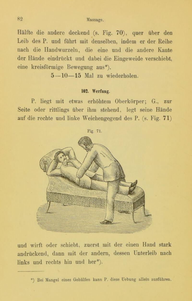 B2 Massage. Hälfte die andere deckend (s. Fig. 70), quer über den Leib des P. und führt mit denselben, indem er der Reihe nach die Handwurzeln, die eine und die andere Kante der Hände eindrückt und dabei die Eingeweide verschiebt, eine kreisförmige Bewegung aus*^). 5—10—15 Mal zu wiederholen. 103. M’erfung. P. liegt mit etwas erhöhtem Oberkörper; G., zur Seite oder rittlings über ihm stehend, legt seine Hände auf die rechte und linke Weichengegend des P. (s. Fig. 71) Pig. 71. und wirft oder schiebt, zuerst mit der einen Hand stark andrückend, dann mit der andern, dessen Unterleib nach links und rechts hin und her*). *) Bei Mangel eines Gehülfen kann P. diese Uebung allein ausfiihren